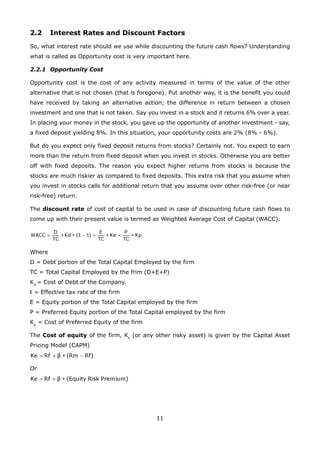 11
2.2 Interest Rates and Discount Factors
So, what interest rate should we use while discounting the future cash flows? Understanding
what is called as Opportunity cost is very important here.
2.2.1 Opportunity Cost
Opportunity cost is the cost of any activity measured in terms of the value of the other
alternative that is not chosen (that is foregone). Put another way, it is the benefit you could
have received by taking an alternative action; the difference in return between a chosen
investment and one that is not taken. Say you invest in a stock and it returns 6% over a year.
In placing your money in the stock, you gave up the opportunity of another investment - say,
a fixed deposit yielding 8%. In this situation, your opportunity costs are 2% (8% - 6%).
But do you expect only fixed deposit returns from stocks? Certainly not. You expect to earn
more than the return from fixed deposit when you invest in stocks. Otherwise you are better
off with fixed deposits. The reason you expect higher returns from stocks is because the
stocks are much riskier as compared to fixed deposits. This extra risk that you assume when
you invest in stocks calls for additional return that you assume over other risk-free (or near
risk-free) return.
The discount rate of cost of capital to be used in case of discounting future cash flows to
come up with their present value is termed as Weighted Average Cost of Capital (WACC).
Where
D = Debt portion of the Total Capital Employed by the firm
TC = Total Capital Employed by the frim (D+E+P)
Kd
= Cost of Debt of the Company.
t = Effective tax rate of the firm
E = Equity portion of the Total Capital employed by the firm
P = Preferred Equity portion of the Total Capital employed by the firm
Kp
= Cost of Preferred Equity of the firm
The Cost of equity of the firm, Ke
(or any other risky asset) is given by the Capital Asset
Pricing Model (CAPM)
Or
 