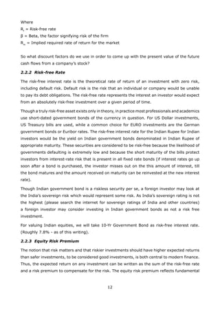 12
Where
Rf
= Risk-free rate
β = Beta, the factor signifying risk of the firm
Rm
= Implied required rate of return for the market
So what discount factors do we use in order to come up with the present value of the future
cash flows from a company’s stock?
2.2.2 Risk-free Rate
The risk-free interest rate is the theoretical rate of return of an investment with zero risk,
including default risk. Default risk is the risk that an individual or company would be unable
to pay its debt obligations. The risk-free rate represents the interest an investor would expect
from an absolutely risk-free investment over a given period of time.
Though a truly risk-free asset exists only in theory, in practice most professionals and academics
use short-dated government bonds of the currency in question. For US Dollar investments,
US Treasury bills are used, while a common choice for EURO investments are the German
government bonds or Euribor rates. The risk-free interest rate for the Indian Rupee for Indian
investors would be the yield on Indian government bonds denominated in Indian Rupee of
appropriate maturity. These securities are considered to be risk-free because the likelihood of
governments defaulting is extremely low and because the short maturity of the bills protect
investors from interest-rate risk that is present in all fixed rate bonds (if interest rates go up
soon after a bond is purchased, the investor misses out on the this amount of interest, till
the bond matures and the amount received on maturity can be reinvested at the new interest
rate).
Though Indian government bond is a riskless security per se, a foreign investor may look at
the India’s sovereign risk which would represent some risk. As India’s sovereign rating is not
the highest (please search the internet for sovereign ratings of India and other countries)
a foreign investor may consider investing in Indian government bonds as not a risk free
investment.
For valuing Indian equities, we will take 10-Yr Government Bond as risk-free interest rate.
(Roughly 7.8% - as of this writing).
2.2.3 Equity Risk Premium
The notion that risk matters and that riskier investments should have higher expected returns
than safer investments, to be considered good investments, is both central to modern finance.
Thus, the expected return on any investment can be written as the sum of the risk-free rate
and a risk premium to compensate for the risk. The equity risk premium reflects fundamental
 