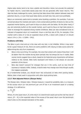 14
Higher-beta stocks tend to be more volatile and therefore riskier, but provide the potential
for higher returns. Lower-beta stocks pose less risk but generally offer lower returns. This
idea has been challenged by some, claiming that data shows little relation between beta and
potential returns, or even that lower-beta stocks are both less risky and more profitable.
Beta is an extremely useful tool to consider when building a portfolio. For example, if you are
concerned about the markets and want a more conservative portfolio of stocks to ride out the
expected market decline, you’ll want to focus on stocks with low betas. On the other hand, if
you are extremely bullish on the overall market, you’ll want to focus on high beta stocks in
order to leverage the expected strong market conditions. Beta can also considered to be an
indicator of expected return on investment. Given a risk-free rate of 2%, for example, if the
market (with a beta of 1) has an expected return of 8%, a stock with a beta of 1.5 should
return 11% (= 2% + 1.5(8% - 2%)).
Problems with Beta
The Beta is just a tool and as is the case with any tool, is not infallible. While it may seem
to be a good measure of risk, there are some problems with relying on beta scores alone for
determining the risk of an investment.
Beta is not a sure thing. For example, the view that a stock with a beta of less than 1 will•
do better than the market during down periods may not always be true in reality. Beta
scores merely suggest how a stock, based on its historical price movements will behave
relative to the market. Beta looks backward and history is not always an accurate
predictor of the future.
Beta also doesn’t account for changes that are in the works, such as new lines of•
business or industry shifts. Indeed, a stock’s beta may change over time though usually
this happens gradually.
As a fundamental analyst, you should never rely exclusively on beta when picking stocks.
Rather, beta is best used in conjunction with other stock-picking tools.
2.2.5 Risk Adjusted Return (Sharpe Ratio)
The Sharpe ratio / Sharpe index / Sharpe measure / reward-to-variability ratio, is a measure
of the excess return (or risk premium) per unit of risk in an investment asset or a trading
strategy. It is defined as:
Where, R is the asset return, Rf
is the return on a benchmark asset such as the risk free rate of
return, [R − Rf
] is the expected value of the excess of the asset return over the benchmark
return and σ is the standard deviation of the asset.
 