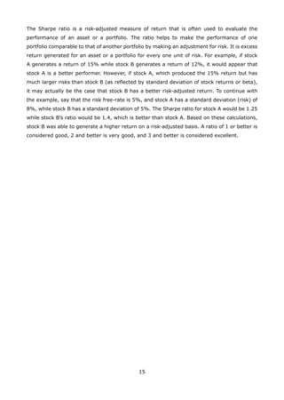 15
The Sharpe ratio is a risk-adjusted measure of return that is often used to evaluate the
performance of an asset or a portfolio. The ratio helps to make the performance of one
portfolio comparable to that of another portfolio by making an adjustment for risk. It is excess
return generated for an asset or a portfolio for every one unit of risk. For example, if stock
A generates a return of 15% while stock B generates a return of 12%, it would appear that
stock A is a better performer. However, if stock A, which produced the 15% return but has
much larger risks than stock B (as reflected by standard deviation of stock returns or beta),
it may actually be the case that stock B has a better risk-adjusted return. To continue with
the example, say that the risk free-rate is 5%, and stock A has a standard deviation (risk) of
8%, while stock B has a standard deviation of 5%. The Sharpe ratio for stock A would be 1.25
while stock B’s ratio would be 1.4, which is better than stock A. Based on these calculations,
stock B was able to generate a higher return on a risk-adjusted basis. A ratio of 1 or better is
considered good, 2 and better is very good, and 3 and better is considered excellent.
 