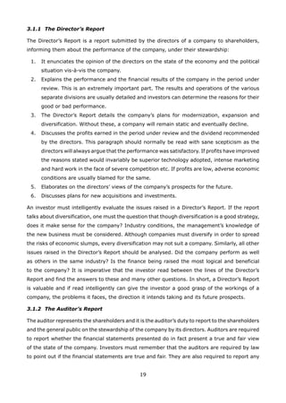 19
3.1.1 The Director’s Report
The Director’s Report is a report submitted by the directors of a company to shareholders,
informing them about the performance of the company, under their stewardship:
It enunciates the opinion of the directors on the state of the economy and the political1.
situation vis-à-vis the company.
Explains the performance and the financial results of the company in the period under2.
review. This is an extremely important part. The results and operations of the various
separate divisions are usually detailed and investors can determine the reasons for their
good or bad performance.
The Director’s Report details the company’s plans for modernization, expansion and3.
diversification. Without these, a company will remain static and eventually decline.
Discusses the profits earned in the period under review and the dividend recommended4.
by the directors. This paragraph should normally be read with sane scepticism as the
directors will always argue that the performance was satisfactory. If profits have improved
the reasons stated would invariably be superior technology adopted, intense marketing
and hard work in the face of severe competition etc. If profits are low, adverse economic
conditions are usually blamed for the same.
Elaborates on the directors’ views of the company’s prospects for the future.5.
Discusses plans for new acquisitions and investments.6.
An investor must intelligently evaluate the issues raised in a Director’s Report. If the report
talks about diversification, one must the question that though diversification is a good strategy,
does it make sense for the company? Industry conditions, the management’s knowledge of
the new business must be considered. Although companies must diversify in order to spread
the risks of economic slumps, every diversification may not suit a company. Similarly, all other
issues raised in the Director’s Report should be analysed. Did the company perform as well
as others in the same industry? Is the finance being raised the most logical and beneficial
to the company? It is imperative that the investor read between the lines of the Director’s
Report and find the answers to these and many other questions. In short, a Director’s Report
is valuable and if read intelligently can give the investor a good grasp of the workings of a
company, the problems it faces, the direction it intends taking and its future prospects.
3.1.2 The Auditor’s Report
The auditor represents the shareholders and it is the auditor’s duty to report to the shareholders
and the general public on the stewardship of the company by its directors. Auditors are required
to report whether the financial statements presented do in fact present a true and fair view
of the state of the company. Investors must remember that the auditors are required by law
to point out if the financial statements are true and fair. They are also required to report any
 