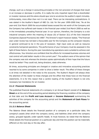 20
change, such as a change in accounting principles or the non-provision of charges that result
in an increase or decrease in profits. It is really the only impartial report that a shareholder
or investor receives and this alone should spur one to scrutinize the auditor’s report minutely.
Unfortunately, more often than not it is not read. There can be interesting contradictions. It
was stated in the Auditor’s Report of ABC Co. Ltd. for the year 1999-2000 that, “As at the
year-end 31st March 2000 the accumulated losses exceed the net worth of the Company and
the Company has suffered cash losses in the financial year ended 31st March 2000 as well as
in the immediately preceding financial year. In our opinion, therefore, the Company is a sick
industrial company within the meaning of clause (O) of Section 3(1) of the Sick Industrial
Companies (Special Provisions) Act 1985”. The Director’s report however stated, “The financial
year under review has not been a favourable year for the Company as the computer industry
in general continued to be in the grip of recession. High input costs as well as resource
constraints hampered operations. The performance of your Company must be assessed in the
light of these factors. During the year manufacturing operations were curtailed to achieve cost
effectiveness. Your directors are confident that the efforts for increased business volumes and
cost control will yield better results in the current year”. The auditors were of the opinion that
the company was sick whereas the directors spoke optimistically of their hope that the future
would be better! They could not, being directors, state otherwise.
At times, accounting principles are changed or creative and innovative accounting practices
resorted to by some companies in order to show a better result. The effect of these changes
is at times not detailed in the notes to the accounts. The Auditor’s Report will always draw
the attention of the reader to these changes and the effect that these have on the financial
statements. It is for this reason that a careful reading of the Auditor’s Report is not only
necessary but mandatory for an investor.
3.1.3 Financial Statements
The published financial statements of a company in an Annual Report consist of its Balance
Sheet as at the end of the accounting period detailing the financing condition of the company
at that date and the Profit and Loss Account or Income Statement summarizing the
activities of the company for the accounting period and the Statement of Cash Flows for
the accounting period.
3.1.3.1 Balance Sheet
The Balance Sheet details the financial position of a company on a particular date; the
company’s assets (that which the company owns), and liabilities (that which the company
owes), grouped logically under specific heads. It must however, be noted that the Balance
Sheet details the financial position on a particular day and that the position can be materially
different on the next day or the day after.
 