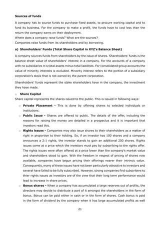 21
Sources of funds
A company has to source funds to purchase fixed assets, to procure working capital and to
fund its business. For the company to make a profit, the funds have to cost less than the
return the company earns on their deployment.
Where does a company raise funds? What are the sources?
Companies raise funds from its shareholders and by borrowing.
Shareholders’ Funds (Total Share Capital in XYZ’s Balance Sheet)a)
A company sources funds from shareholders by the issue of shares. Shareholders’ funds is the
balance sheet value of shareholders’ interest in a company. For the accounts of a company
with no subsidiaries it is total assets minus total liabilities. For consolidated group accounts the
value of minority interests is excluded. Minority interest refers to the portion of a subsidiary
corporation’s stock that is not owned by the parent corporation.
Shareholders’ funds represent the stake shareholders have in the company, the investment
they have made.
Share Capitalo
Share capital represents the shares issued to the public. This is issued in following ways:
Private Placement -o This is done by offering shares to selected individuals or
institutions.
Public Issue -o Shares are offered to public. The details of the offer, including the
reasons for raising the money are detailed in a prospectus and it is important that
investors read this.
Rights issues -o Companies may also issue shares to their shareholders as a matter of
right in proportion to their holding. So, if an investor has 100 shares and a company
announces a 2:1 rights, the investor stands to gain an additional 200 shares. Rights
issues come at a price which the investors must pay by subscribing to the rights offer.
The rights issues were often offered at a price lower than the company’s market value
and shareholders stood to gain. With the freedom in respect of pricing of shares now
available, companies have begun pricing their offerings nearer their intrinsic value.
Consequently, many of these issues have not been particularly attractive to investors and
several have failed to be fully subscribed. However, strong companies find subscribers to
thier rights issues as investors are of the view that their long term performance would
lead to increase in share prices.
Bonus shares -o When a company has accumulated a large reserves out of profits, the
directors may decide to distribute a part of it amongst the shareholders in the form of
bonus. Bonus can be paid either in cash or in the form of shares. Cash bonus is paid
in the form of dividend by the company when it has large accumulated profits as well
 