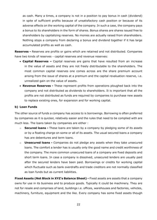 22
as cash. Many a times, a company is not in a position to pay bonus in cash (dividend)
in spite of sufficient profits because of unsatisfactory cash position or because of its
adverse effects on the working capital of the company. In such a case, the company pays
a bonus to its shareholders in the form of shares. Bonus shares are shares issued free to
shareholders by capitalizing reserves. No monies are actually raised from shareholders.
Nothing stops a company from declaring a bonus and dividend together if it has large
accumulated profits as well as cash.
Reserves - Reserves are profits or gains which are retained and not distributed. Companies
have two kinds of reserves - capital reserves and revenue reserves:
Capital Reserves –• Capital reserves are gains that have resulted from an increase
in the value of assets and they are not freely distributable to the shareholders. The
most common capital reserves one comes across are the share premium account
arising from the issue of shares at a premium and the capital revaluation reserve, i.e.
unrealized gain on the value of assets.
Revenue Reserves -• These represent profits from operations ploughed back into the
company and not distributed as dividends to shareholders. It is important that all the
profits are not distributed as funds are required by companies to purchase new assets
to replace existing ones, for expansion and for working capital.
Loan Fundsb)
The other source of funds a company has access to is borrowings. Borrowing is often preferred
by companies as it is quicker, relatively easier and the rules that need to be complied with are
much less. The loans taken by companies are either :
Secured loans -o These loans are taken by a company by pledging some of its assets
or by a floating charge on some or all of its assets. The usual secured loans a company
has are debentures and term loans.
Unsecured loans -o Companies do not pledge any assets when they take unsecured
loans. The comfort a lender has is usually only the good name and credit worthiness of
the company. The more common unsecured loans of a company are fixed deposits and
short term loans. In case a company is dissolved, unsecured lenders are usually paid
after the secured lenders have been paid. Borrowings or credits for working capital
which fluctuate such as bank overdrafts and trade creditors are not normally classified
as loan funds but as current liabilities.
Fixed Assets (Net Block in XYZ’s Balance Sheet) - Fixed assets are assets that a company
owns for use in its business and to produce goods. Typically it could be machinery. They are
not for resale and comprises of land, buildings i.e. offices, warehouses and factories, vehicles,
machinery, furniture, equipment and the like. Every company has some fixed assets though
 