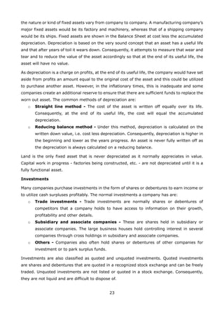 23
the nature or kind of fixed assets vary from company to company. A manufacturing company’s
major fixed assets would be its factory and machinery, whereas that of a shipping company
would be its ships. Fixed assets are shown in the Balance Sheet at cost less the accumulated
depreciation. Depreciation is based on the very sound concept that an asset has a useful life
and that after years of toil it wears down. Consequently, it attempts to measure that wear and
tear and to reduce the value of the asset accordingly so that at the end of its useful life, the
asset will have no value.
As depreciation is a charge on profits, at the end of its useful life, the company would have set
aside from profits an amount equal to the original cost of the asset and this could be utilized
to purchase another asset. However, in the inflationary times, this is inadequate and some
companies create an additional reserve to ensure that there are sufficient funds to replace the
worn out asset. The common methods of depreciation are:
Straight line method -o The cost of the asset is written off equally over its life.
Consequently, at the end of its useful life, the cost will equal the accumulated
depreciation.
Reducing balance method -o Under this method, depreciation is calculated on the
written down value, i.e. cost less depreciation. Consequently, depreciation is higher in
the beginning and lower as the years progress. An asset is never fully written off as
the depreciation is always calculated on a reducing balance.
Land is the only fixed asset that is never depreciated as it normally appreciates in value.
Capital work in progress - factories being constructed, etc. - are not depreciated until it is a
fully functional asset.
Investments
Many companies purchase investments in the form of shares or debentures to earn income or
to utilize cash surpluses profitably. The normal investments a company has are:
Trade investments -o Trade investments are normally shares or debentures of
competitors that a company holds to have access to information on their growth,
profitability and other details.
Subsidiary and associate companies -o These are shares held in subsidiary or
associate companies. The large business houses hold controlling interest in several
companies through cross holdings in subsidiary and associate companies.
Others -o Companies also often hold shares or debentures of other companies for
investment or to park surplus funds.
Investments are also classified as quoted and unquoted investments. Quoted investments
are shares and debentures that are quoted in a recognized stock exchange and can be freely
traded. Unquoted investments are not listed or quoted in a stock exchange. Consequently,
they are not liquid and are difficult to dispose of.
 