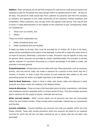 25
Debtors - Most companies do not sell their products for cash but on credit and purchasers are
expected to pay for the goods they have bought within an agreed period of time - 30 days or
60 days. The period of credit would vary from customer to customer and from the company
to company and depends on the credit worthiness of the customer, market conditions and
competition. Often customers may not pay within the agreed credit period. This may be due
to laxity in credit administration or the inability of the customers to pay. Consequently, debts
are classified as:
Those over six months, and1.
Others2.
These are further subdivided into;
Debts considered good, and1.
Debts considered bad and doubtful2.
If debts are likely to be bad, they must be provided for or written off. If this is not done,
assets will be overstated to the extent of the bad debt. A write off is made only when there is
no hope of recovery. Otherwise, a provision is made. Provisions may be specific or they may
be general. When amounts are provided on certain identified debts, the provision is termed
specific whereas if a provision amounting to a certain percentage of all debts is made, the
provision is termed general.
Prepaid Expenses - All payments are not made when due. Many payments, such as insurance
premia, rent and service costs, are made in advance for a period of time which may be 3
months, 6 months, or even a year. The portion of such expenses that relates to the next
accounting period are shown as prepaid expenses in the Balance Sheet.
Cash & Bank Balances - Cash in hand in petty cash boxes, safes and balances in bank
accounts are shown under this heading in the Balance Sheet.
Loans & Advances - These are loans that have been given to other corporations, individuals
and employees and are repayable within a certain period of time. This also includes amounts
paid in advance for the supply of goods, materials and services.
Other Current Assets - Other current assets are all amounts due that are recoverable
within the next twelve months. These include claims receivable, interest due on investments
and the like.
Current Liabilities - Current liabilities are amounts due that are payable within the next
twelve months. These also include provisions which are amounts set aside for an expense
incurred for which the bill has not been received as yet or whose cost has not been fully
estimated.
 