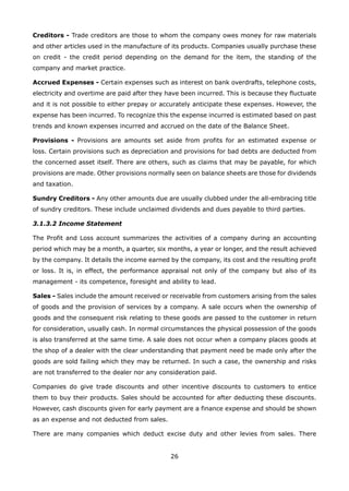 26
Creditors - Trade creditors are those to whom the company owes money for raw materials
and other articles used in the manufacture of its products. Companies usually purchase these
on credit - the credit period depending on the demand for the item, the standing of the
company and market practice.
Accrued Expenses - Certain expenses such as interest on bank overdrafts, telephone costs,
electricity and overtime are paid after they have been incurred. This is because they fluctuate
and it is not possible to either prepay or accurately anticipate these expenses. However, the
expense has been incurred. To recognize this the expense incurred is estimated based on past
trends and known expenses incurred and accrued on the date of the Balance Sheet.
Provisions - Provisions are amounts set aside from profits for an estimated expense or
loss. Certain provisions such as depreciation and provisions for bad debts are deducted from
the concerned asset itself. There are others, such as claims that may be payable, for which
provisions are made. Other provisions normally seen on balance sheets are those for dividends
and taxation.
Sundry Creditors - Any other amounts due are usually clubbed under the all-embracing title
of sundry creditors. These include unclaimed dividends and dues payable to third parties.
3.1.3.2 Income Statement
The Profit and Loss account summarizes the activities of a company during an accounting
period which may be a month, a quarter, six months, a year or longer, and the result achieved
by the company. It details the income earned by the company, its cost and the resulting profit
or loss. It is, in effect, the performance appraisal not only of the company but also of its
management - its competence, foresight and ability to lead.
Sales - Sales include the amount received or receivable from customers arising from the sales
of goods and the provision of services by a company. A sale occurs when the ownership of
goods and the consequent risk relating to these goods are passed to the customer in return
for consideration, usually cash. In normal circumstances the physical possession of the goods
is also transferred at the same time. A sale does not occur when a company places goods at
the shop of a dealer with the clear understanding that payment need be made only after the
goods are sold failing which they may be returned. In such a case, the ownership and risks
are not transferred to the dealer nor any consideration paid.
Companies do give trade discounts and other incentive discounts to customers to entice
them to buy their products. Sales should be accounted for after deducting these discounts.
However, cash discounts given for early payment are a finance expense and should be shown
as an expense and not deducted from sales.
There are many companies which deduct excise duty and other levies from sales. There
 