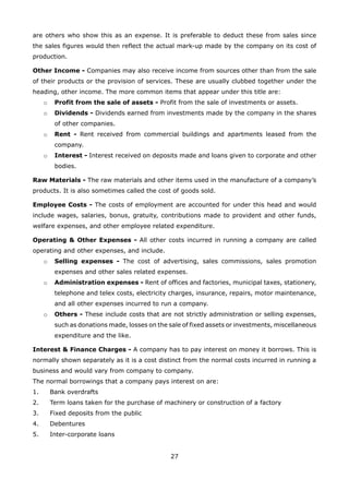 27
are others who show this as an expense. It is preferable to deduct these from sales since
the sales figures would then reflect the actual mark-up made by the company on its cost of
production.
Other Income - Companies may also receive income from sources other than from the sale
of their products or the provision of services. These are usually clubbed together under the
heading, other income. The more common items that appear under this title are:
Profit from the sale of assets -o Profit from the sale of investments or assets.
Dividends -o Dividends earned from investments made by the company in the shares
of other companies.
Rent -o Rent received from commercial buildings and apartments leased from the
company.
Interest -o Interest received on deposits made and loans given to corporate and other
bodies.
Raw Materials - The raw materials and other items used in the manufacture of a company’s
products. It is also sometimes called the cost of goods sold.
Employee Costs - The costs of employment are accounted for under this head and would
include wages, salaries, bonus, gratuity, contributions made to provident and other funds,
welfare expenses, and other employee related expenditure.
Operating & Other Expenses - All other costs incurred in running a company are called
operating and other expenses, and include.
Selling expenses -o The cost of advertising, sales commissions, sales promotion
expenses and other sales related expenses.
Administration expenses -o Rent of offices and factories, municipal taxes, stationery,
telephone and telex costs, electricity charges, insurance, repairs, motor maintenance,
and all other expenses incurred to run a company.
Others -o These include costs that are not strictly administration or selling expenses,
such as donations made, losses on the sale of fixed assets or investments, miscellaneous
expenditure and the like.
Interest & Finance Charges - A company has to pay interest on money it borrows. This is
normally shown separately as it is a cost distinct from the normal costs incurred in running a
business and would vary from company to company.
The normal borrowings that a company pays interest on are:
Bank overdrafts1.
Term loans taken for the purchase of machinery or construction of a factory2.
Fixed deposits from the public3.
Debentures4.
Inter-corporate loans5.
 