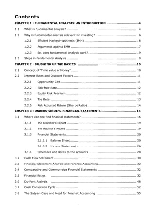1
Contents
CHAPTER 1 : FUNDAMENTAL ANALYSIS: AN INTRODUCTION .................................4
1.1 What is fundamental analysis? .........................................................................4
1.2 Why is fundamental analysis relevant for investing? ............................................6
1.2.1 Efficient Market Hypothesis (EMH) .......................................................6
1.2.2 Arguments against EMH .....................................................................7
1.2.3 So, does fundamental analysis work? ...................................................9
1.3 Steps in Fundamental Analysis .........................................................................9
CHAPTER 2 : BRUSHING UP THE BASICS ..............................................................10
2.1 Concept of “Time value of Money”................................................................... 10
2.2 Interest Rates and Discount Factors ................................................................ 11
2.2.1 Opportunity Cost............................................................................. 11
2.2.2 Risk-free Rate ................................................................................. 12
2.2.3 Equity Risk Premium........................................................................ 12
2.2.4 The Beta ....................................................................................... 13
2.2.5 Risk Adjusted Return (Sharpe Ratio) .................................................. 14
CHAPTER 3 : UNDERSTANDING FINANCIAL STATEMENTS ……………………....…….. 16
3.1 Where can one find financial statements? ........................................................ 16
3.1.1 The Director’s Report ....................................................................... 19
3.1.2 The Auditor’s Report ........................................................................ 19
3.1.3 Financial Statements........................................................................ 20
3.1.3.1 Balance Sheet.................................................................... 20
3.1.3.2 Income Statement ............................................................. 26
3.1.4 Schedules and Notes to the Accounts ................................................. 28
3.2 Cash Flow Statement .................................................................................... 30
3.3 Financial Statement Analysis and Forensic Accounting ....................................... 32
3.4 Comparative and Common-size Financial Statements ........................................ 32
3.5 Financial Ratios ....................................................................................... 32
3.6 Du-Pont Analysis ....................................................................................... 48
3.7 Cash Conversion Cycle .................................................................................. 52
3.8 The Satyam Case and Need for Forensic Accounting .......................................... 55
 