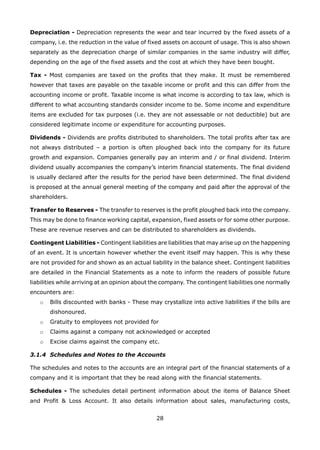 28
Depreciation - Depreciation represents the wear and tear incurred by the fixed assets of a
company, i.e. the reduction in the value of fixed assets on account of usage. This is also shown
separately as the depreciation charge of similar companies in the same industry will differ,
depending on the age of the fixed assets and the cost at which they have been bought.
Tax - Most companies are taxed on the profits that they make. It must be remembered
however that taxes are payable on the taxable income or profit and this can differ from the
accounting income or profit. Taxable income is what income is according to tax law, which is
different to what accounting standards consider income to be. Some income and expenditure
items are excluded for tax purposes (i.e. they are not assessable or not deductible) but are
considered legitimate income or expenditure for accounting purposes.
Dividends - Dividends are profits distributed to shareholders. The total profits after tax are
not always distributed – a portion is often ploughed back into the company for its future
growth and expansion. Companies generally pay an interim and / or final dividend. Interim
dividend usually accompanies the company’s interim financial statements. The final dividend
is usually declared after the results for the period have been determined. The final dividend
is proposed at the annual general meeting of the company and paid after the approval of the
shareholders.
Transfer to Reserves - The transfer to reserves is the profit ploughed back into the company.
This may be done to finance working capital, expansion, fixed assets or for some other purpose.
These are revenue reserves and can be distributed to shareholders as dividends.
Contingent Liabilities - Contingent liabilities are liabilities that may arise up on the happening
of an event. It is uncertain however whether the event itself may happen. This is why these
are not provided for and shown as an actual liability in the balance sheet. Contingent liabilities
are detailed in the Financial Statements as a note to inform the readers of possible future
liabilities while arriving at an opinion about the company. The contingent liabilities one normally
encounters are:
Bills discounted with banks - These may crystallize into active liabilities if the bills areo
dishonoured.
Gratuity to employees not provided foro
Claims against a company not acknowledged or acceptedo
Excise claims against the company etc.o
3.1.4 Schedules and Notes to the Accounts
The schedules and notes to the accounts are an integral part of the financial statements of a
company and it is important that they be read along with the financial statements.
Schedules - The schedules detail pertinent information about the items of Balance Sheet
and Profit & Loss Account. It also details information about sales, manufacturing costs,
 