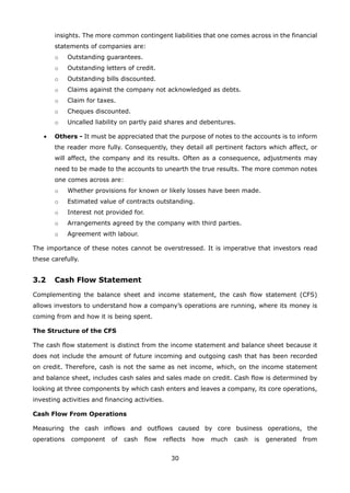 30
insights. The more common contingent liabilities that one comes across in the financial
statements of companies are:
Outstanding guarantees.o
Outstanding letters of credit.o
Outstanding bills discounted.o
Claims against the company not acknowledged as debts.o
Claim for taxes.o
Cheques discounted.o
Uncalled liability on partly paid shares and debentures.o
Others -• It must be appreciated that the purpose of notes to the accounts is to inform
the reader more fully. Consequently, they detail all pertinent factors which affect, or
will affect, the company and its results. Often as a consequence, adjustments may
need to be made to the accounts to unearth the true results. The more common notes
one comes across are:
Whether provisions for known or likely losses have been made.o
Estimated value of contracts outstanding.o
Interest not provided for.o
Arrangements agreed by the company with third parties.o
Agreement with labour.o
The importance of these notes cannot be overstressed. It is imperative that investors read
these carefully.
3.2 Cash Flow Statement
Complementing the balance sheet and income statement, the cash flow statement (CFS)
allows investors to understand how a company’s operations are running, where its money is
coming from and how it is being spent.
The Structure of the CFS
The cash flow statement is distinct from the income statement and balance sheet because it
does not include the amount of future incoming and outgoing cash that has been recorded
on credit. Therefore, cash is not the same as net income, which, on the income statement
and balance sheet, includes cash sales and sales made on credit. Cash flow is determined by
looking at three components by which cash enters and leaves a company, its core operations,
investing activities and financing activities.
Cash Flow From Operations
Measuring the cash inflows and outflows caused by core business operations, the
operations component of cash flow reflects how much cash is generated from
 