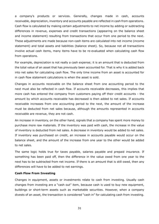 31
a company’s products or services. Generally, changes made in cash, accounts
receivable, depreciation, inventory and accounts payable are reflected in cash from operations.
Cash flow is calculated by making certain adjustments to net income by adding or subtracting
differences in revenue, expenses and credit transactions (appearing on the balance sheet
and income statement) resulting from transactions that occur from one period to the next.
These adjustments are made because non-cash items are calculated into net income (income
statement) and total assets and liabilities (balance sheet). So, because not all transactions
involve actual cash items, many items have to be re-evaluated when calculating cash flow
from operations.
For example, depreciation is not really a cash expense; it is an amount that is deducted from
the total value of an asset that has previously been accounted for. That is why it is added back
into net sales for calculating cash flow. The only time income from an asset is accounted for
in cash flow statement calculations is when the asset is sold.
Changes in accounts receivable on the balance sheet from one accounting period to the
next must also be reflected in cash flow. If accounts receivable decreases, this implies that
more cash has entered the company from customers paying off their credit accounts - the
amount by which accounts receivable has decreased is then added to net sales. If accounts
receivable increases from one accounting period to the next, the amount of the increase
must be deducted from net sales because, although the amounts represented in accounts
receivable are revenue, they are not cash.
An increase in inventory, on the other hand, signals that a company has spent more money to
purchase more raw materials. If the inventory was paid with cash, the increase in the value
of inventory is deducted from net sales. A decrease in inventory would be added to net sales.
If inventory was purchased on credit, an increase in accounts payable would occur on the
balance sheet, and the amount of the increase from one year to the other would be added
to net sales.
The same logic holds true for taxes payable, salaries payable and prepaid insurance. If
something has been paid off, then the difference in the value owed from one year to the
next has to be subtracted from net income. If there is an amount that is still owed, then any
differences will have to be added to net earnings.
Cash Flow From Investing
Changes in equipment, assets or investments relate to cash from investing. Usually cash
changes from investing are a “cash out” item, because cash is used to buy new equipment,
buildings or short-term assets such as marketable securities. However, when a company
divests of an asset, the transaction is considered “cash in” for calculating cash from investing.
 