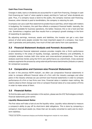 32
Cash Flow From Financing
Changes in debt, loans or dividends are accounted for in cash from financing. Changes in cash
from financing are “cash in” when capital is raised, and they’re “cash out” when dividends are
paid. Thus, if a company issues a bond to the public, the company receives cash financing;
however, when interest is paid to bondholders, the company is reducing its cash.
A company can use a cash flow statement to predict future cash flow, which helps with matters
in budgeting. For investors, the cash flow reflects a company’s financial health: basically, the
more cash available for business operations, the better. However, this is not a hard and fast
rule. Sometimes a negative cash flow results from a company’s growth strategy in the form
of expanding its operations.
By adjusting earnings, revenues, assets and liabilities, the investor can get a very clear
picture of what some people consider the most important aspect of a company: how much
cash it generates and particularly, how much of that cash stems from core operations.
3.3 Financial Statement Analysis and Forensic Accounting
A comprehensive financial statement analysis provides insights into a firm’s performance
and/or standing in the areas of liquidity, leverage, operating efficiency and profitability. A
complete analysis involves both time series and cross-sectional perspectives. Time series
analysis examines trends using the firm’s own performance as a benchmark. Cross sectional
analysis augments the process by using external performance benchmarks (Industry or peers)
for comparison purposes.
3.4 Comparative and Common-size Financial Statements
As seen in the previous NCFM module4
, we often use comparative financial statements in
order to compare different financial ratios of a firm with the industry averages and other
peers in the industry whereas we use common-size financial statements in order to compare
performance of a firm or two firms over time. Financial ratios in isolation mean nothing. We
need to observe them change over time or compare financial ratios of a cross section of firms
in order to make sense of them.
3.5 Financial Ratios
To find the data used in the examples in this section, please see the XYZ Technologies Limited’s
financial statements given earlier.
Liquidity Measurement Ratios
The first ratios we’ll take a look at are the liquidity ratios. Liquidity ratios attempt to measure
a company’s ability to pay off its short-term debt obligations. This is done by comparing a
company’s most liquid assets (or, those that can be easily converted to cash) and its short-
term liabilities.
4
Please see NCFM’s Investment Analysis and Portfolio Management module for more details.
 
