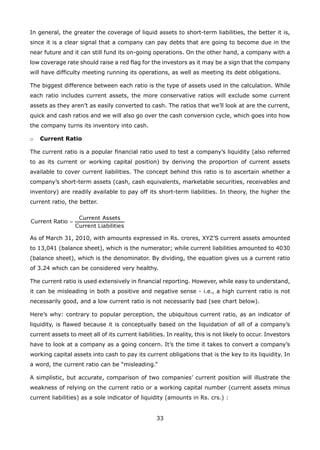 33
In general, the greater the coverage of liquid assets to short-term liabilities, the better it is,
since it is a clear signal that a company can pay debts that are going to become due in the
near future and it can still fund its on-going operations. On the other hand, a company with a
low coverage rate should raise a red flag for the investors as it may be a sign that the company
will have difficulty meeting running its operations, as well as meeting its debt obligations.
The biggest difference between each ratio is the type of assets used in the calculation. While
each ratio includes current assets, the more conservative ratios will exclude some current
assets as they aren’t as easily converted to cash. The ratios that we’ll look at are the current,
quick and cash ratios and we will also go over the cash conversion cycle, which goes into how
the company turns its inventory into cash.
Current Ratioo
The current ratio is a popular financial ratio used to test a company’s liquidity (also referred
to as its current or working capital position) by deriving the proportion of current assets
available to cover current liabilities. The concept behind this ratio is to ascertain whether a
company’s short-term assets (cash, cash equivalents, marketable securities, receivables and
inventory) are readily available to pay off its short-term liabilities. In theory, the higher the
current ratio, the better.
As of March 31, 2010, with amounts expressed in Rs. crores, XYZ’S current assets amounted
to 13,041 (balance sheet), which is the numerator; while current liabilities amounted to 4030
(balance sheet), which is the denominator. By dividing, the equation gives us a current ratio
of 3.24 which can be considered very healthy.
The current ratio is used extensively in financial reporting. However, while easy to understand,
it can be misleading in both a positive and negative sense - i.e., a high current ratio is not
necessarily good, and a low current ratio is not necessarily bad (see chart below).
Here’s why: contrary to popular perception, the ubiquitous current ratio, as an indicator of
liquidity, is flawed because it is conceptually based on the liquidation of all of a company’s
current assets to meet all of its current liabilities. In reality, this is not likely to occur. Investors
have to look at a company as a going concern. It’s the time it takes to convert a company’s
working capital assets into cash to pay its current obligations that is the key to its liquidity. In
a word, the current ratio can be “misleading.”
A simplistic, but accurate, comparison of two companies’ current position will illustrate the
weakness of relying on the current ratio or a working capital number (current assets minus
current liabilities) as a sole indicator of liquidity (amounts in Rs. crs.) :
 