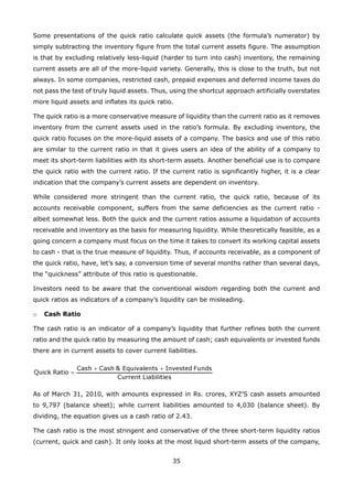 35
Some presentations of the quick ratio calculate quick assets (the formula’s numerator) by
simply subtracting the inventory figure from the total current assets figure. The assumption
is that by excluding relatively less-liquid (harder to turn into cash) inventory, the remaining
current assets are all of the more-liquid variety. Generally, this is close to the truth, but not
always. In some companies, restricted cash, prepaid expenses and deferred income taxes do
not pass the test of truly liquid assets. Thus, using the shortcut approach artificially overstates
more liquid assets and inflates its quick ratio.
The quick ratio is a more conservative measure of liquidity than the current ratio as it removes
inventory from the current assets used in the ratio’s formula. By excluding inventory, the
quick ratio focuses on the more-liquid assets of a company. The basics and use of this ratio
are similar to the current ratio in that it gives users an idea of the ability of a company to
meet its short-term liabilities with its short-term assets. Another beneficial use is to compare
the quick ratio with the current ratio. If the current ratio is significantly higher, it is a clear
indication that the company’s current assets are dependent on inventory.
While considered more stringent than the current ratio, the quick ratio, because of its
accounts receivable component, suffers from the same deficiencies as the current ratio -
albeit somewhat less. Both the quick and the current ratios assume a liquidation of accounts
receivable and inventory as the basis for measuring liquidity. While theoretically feasible, as a
going concern a company must focus on the time it takes to convert its working capital assets
to cash - that is the true measure of liquidity. Thus, if accounts receivable, as a component of
the quick ratio, have, let’s say, a conversion time of several months rather than several days,
the “quickness” attribute of this ratio is questionable.
Investors need to be aware that the conventional wisdom regarding both the current and
quick ratios as indicators of a company’s liquidity can be misleading.
Cash Ratioo
The cash ratio is an indicator of a company’s liquidity that further refines both the current
ratio and the quick ratio by measuring the amount of cash; cash equivalents or invested funds
there are in current assets to cover current liabilities.
As of March 31, 2010, with amounts expressed in Rs. crores, XYZ’S cash assets amounted
to 9,797 (balance sheet); while current liabilities amounted to 4,030 (balance sheet). By
dividing, the equation gives us a cash ratio of 2.43.
The cash ratio is the most stringent and conservative of the three short-term liquidity ratios
(current, quick and cash). It only looks at the most liquid short-term assets of the company,
 