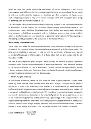 36
which are those that can be most easily used to pay off current obligations. It also ignores
inventory and receivables, as there are no assurances that these two accounts can be converted
to cash in a timely matter to meet current liabilities. Very few companies will have enough
cash and cash equivalents to fully cover current liabilities, which isn’t necessarily a bad thing,
so don’t focus on this ratio being above 1:1.
The cash ratio is seldom used in financial reporting or by analysts in the fundamental analysis
of a company. It is not realistic for a company to purposefully maintain high levels of cash
assets to cover current liabilities. The reason being that it’s often seen as poor asset utilization
for a company to hold large amounts of cash on its balance sheet, as this money could be
returned to shareholders or used elsewhere to generate higher returns. While providing an
interesting liquidity perspective, the usefulness of this ratio is limited.
Profitability Indicator Ratios
These ratios, much like the operational performance ratios, give users a good understanding
of how well the company utilized its resources in generating profit and shareholder value. The
long-term profitability of a company is vital for both the survivability of the company as well
as the benefit received by shareholders. It is these ratios that can give insight into the all-
important “profit”.
We look at four important profit margins, which display the amount of profit a company
generates on its sales at the different stages of an income statement. We’ll also show you how
to calculate the effective tax rate of a company. The last three ratios covered in this section
- Return on Assets, Return on Equity and Return on Capital Employed - detail how effective a
company is at generating income from its resources.
Profit Margin Analysiso
In the income statement, there are four levels of profit or profit margins – gross profit,
operating profit, pre-tax profit and net profit. The term “margin” can apply to the absolute
number for a given profit level and/or the number as a percentage of net sales/revenues.
Profit margin analysis uses the percentage calculation to provide a comprehensive measure of
a company’s profitability on a historical basis (3-5 years) and in comparison to peer companies
and industry benchmarks. Basically, it is the amount of profit (at the gross, operating, pre-tax
or net income level) generated by the company as a percentage of the sales generated. The
objective of margin analysis is to detect consistency or positive/negative trends in a company’s
earnings. Positive profit margin analysis translates into positive investment quality. To a large
degree, it is the quality, and growth, of a company’s earnings that drive its stock price.
 