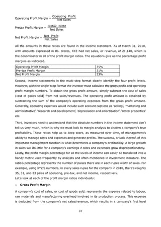 37
All the amounts in these ratios are found in the income statement. As of March 31, 2010,
with amounts expressed in Rs. crores, XYZ had net sales, or revenue, of 21,140, which is
the denominator in all of the profit margin ratios. The equations give us the percentage profit
margins as indicated.
Operating Proﬁt Margin 35%
Pre-tax Proﬁt Margin 31%
Net Proﬁt Margin 23%
Second, income statements in the multi-step format clearly identify the four profit levels.
However, with the single-step format the investor must calculate the gross profit and operating
profit margin numbers. To obtain the gross profit amount, simply subtract the cost of sales
(cost of goods sold) from net sales/revenues. The operating profit amount is obtained by
subtracting the sum of the company’s operating expenses from the gross profit amount.
Generally, operating expenses would include such account captions as ‘selling’, ‘marketing and
administrative’, ‘research and development’, ‘depreciation and amortization’, ‘rental properties’
etc.
Third, investors need to understand that the absolute numbers in the income statement don’t
tell us very much, which is why we must look to margin analysis to discern a company’s true
profitability. These ratios help us to keep score, as measured over time, of management’s
ability to manage costs and expenses and generate profits. The success, or lack thereof, of this
important management function is what determines a company’s profitability. A large growth
in sales will do little for a company’s earnings if costs and expenses grow disproportionately.
Lastly, the profit margin percentage for all the levels of income can easily be translated into a
handy metric used frequently by analysts and often mentioned in investment literature. The
ratio’s percentage represents the number of paises there are in each rupee worth of sales. For
example, using XYZ’S numbers, in every sales rupee for the company in 2010, there’s roughly
35, 31, and 23 paisa of operating, pre-tax, and net income, respectively.
Let’s look at each of the profit margin ratios individually:
Gross Profit Margino
A company’s cost of sales, or cost of goods sold, represents the expense related to labour,
raw materials and manufacturing overhead involved in its production process. This expense
is deducted from the company’s net sales/revenue, which results in a company’s first level
 