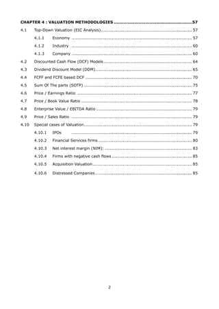 2
CHAPTER 4 : VALUATION METHODOLOGIES .........................................................57
4.1 Top-Down Valuation (EIC Analysis).................................................................. 57
4.1.1 Economy ....................................................................................... 57
4.1.2 Industry ....................................................................................... 60
4.1.3 Company ....................................................................................... 60
4.2 Discounted Cash Flow (DCF) Models................................................................ 64
4.3 Dividend Discount Model (DDM)...................................................................... 65
4.4 FCFF and FCFE based DCF ............................................................................. 70
4.5 Sum Of The parts (SOTP) .............................................................................. 75
4.6 Price / Earnings Ratio ................................................................................... 77
4.7 Price / Book Value Ratio ................................................................................ 78
4.8 Enterprise Value / EBITDA Ratio ..................................................................... 79
4.9 Price / Sales Ratio ....................................................................................... 79
4.10 Special cases of Valuation.............................................................................. 79
4.10.1 IPOs ....................................................................................... 79
4.10.2 Financial Services firms.................................................................... 80
4.10.3 Net interest margin (NIM): ............................................................... 83
4.10.4 Firms with negative cash flows .......................................................... 85
4.10.5 Acquisition Valuation........................................................................ 85
4.10.6 Distressed Companies...................................................................... 85
 