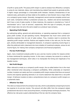 38
of profit or gross profit. The gross profit margin is used to analyse how efficiently a company
is using its raw materials, labour and manufacturing-related fixed assets to generate profits.
A higher margin percentage is a favourable profit indicator. Industry characteristics of raw
material costs, particularly as these relate to the stability or lack thereof, have a major effect
on a company’s gross margin. Generally, management cannot exercise complete control over
such costs. Companies without a production process (ex., retailers and service businesses)
don’t have a cost of sales exactly. In these instances, the expense is recorded as a “cost of
merchandise” and a “cost of services”, respectively. With this type of company, the gross
profit margin does not carry the same weight as a producer type company.
Operating Profit Margino
By subtracting selling, general and administrative, or operating expenses from a company’s
gross profit number, we get operating income. Management has much more control over
operating expenses than its cost of sales outlays. Thus, investors need to scrutinize the
operating profit margin carefully. Positive and negative trends in this ratio are, for the most
part, directly attributable to management decisions. A company’s operating income figure is
often the preferred metric (deemed to be more reliable) of investment analysts, versus its net
income figure, for making inter-company comparisons and financial projections.
Pre-tax Profit Margino
Again, many investment analysts prefer to use a pre-tax income number for reasons similar
to those mentioned for operating income. In this case a company has access to a variety of
tax-management techniques, which allow it to manipulate the timing and magnitude of its
taxable income.
Net Profit Margino
Often referred to simply as a company’s profit margin, the so-called bottom line is the most
often mentioned when discussing a company’s profitability. While undeniably an important
number, investors can easily see from a complete profit margin analysis that there are several
income and expense operating elements in an income statement that determine a net profit
margin. It behoves investors to take a comprehensive look at a company’s profit margins on
a systematic basis.
Effective Tax Rateo
This ratio is a measurement of a company’s tax rate, which is calculated by comparing its income
tax expense to its pre-tax income. This amount will often differ from the company’s stated
jurisdictional rate due to many accounting factors, including foreign exchange provisions. This
effective tax rate gives a good understanding of the tax rate the company faces.
 