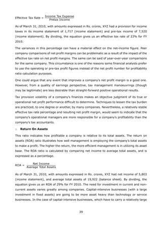 39
As of March 31, 2010, with amounts expressed in Rs. crores, XYZ had a provision for income
taxes in its income statement of 1,717 (income statement) and pre-tax income of 7,520
(income statement). By dividing, the equation gives us an effective tax rate of 23% for FY
2010.
The variances in this percentage can have a material effect on the net-income figure. Peer
company comparisons of net profit margins can be problematic as a result of the impact of the
effective tax rate on net profit margins. The same can be said of year-over-year comparisons
for the same company. This circumstance is one of the reasons some financial analysts prefer
to use the operating or pre-tax profit figures instead of the net profit number for profitability
ratio calculation purposes.
One could argue that any event that improves a company’s net profit margin is a good one.
However, from a quality of earnings perspective, tax management manoeuvrings (though
may be legitimate) are less desirable than straight-forward positive operational results.
Tax provision volatility of a company’s finances makes an objective judgment of its true or
operational net profit performance difficult to determine. Techniques to lessen the tax burden
are practiced, to one degree or another, by many companies. Nevertheless, a relatively stable
effective tax rate percentage and resulting net profit margin, would seem to indicate that the
company’s operational managers are more responsible for a company’s profitability than the
company’s tax accountants.
Return On Assetso
This ratio indicates how profitable a company is relative to its total assets. The return on
assets (ROA) ratio illustrates how well management is employing the company’s total assets
to make a profit. The higher the return, the more efficient management is in utilizing its asset
base. The ROA ratio is calculated by comparing net income to average total assets, and is
expressed as a percentage.
As of March 31, 2010, with amounts expressed in Rs. crores, XYZ had net income of 5,803
(income statement), and average total assets of 19,922 (balance sheet). By dividing, the
equation gives us an ROA of 29% for FY 2010. The need for investment in current and non-
current assets varies greatly among companies. Capital-intensive businesses (with a large
investment in fixed assets) are going to be more asset heavy than technology or service
businesses. In the case of capital-intensive businesses, which have to carry a relatively large
 