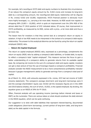 41
For example, let’s reconfigure XYZ’S debt and equity numbers to illustrate this circumstance.
If we reduce the company’s equity amount by Rs. 9,922 crores and increase its long-term
debt by a corresponding amount, the reconfigured debt-equity relationship will be (figures
in Rs. crores) 9,922 and 10,000, respectively. XYZ’S financial position is obviously much
more highly leveraged, i.e., carrying a lot more debt. However, its ROE would now register a
whopping 58% (5,803 ÷ 10,000), which is quite an improvement over the 29% ROE of the
almost debt-free FY 2010 position of XYZ indicated above. Of course, that improvement in
XYZ’S profitability, as measured by its ROE, comes with a price...a lot more debt and thus a
lot more risk.
The lesson here for investors is that they cannot look at a company’s return on equity in
isolation. A high or low ROE needs to be interpreted in the context of a company’s debt-equity
relationship. The answer to this analytical dilemma can be found by using the return on capital
employed (ROCE) ratio.
Return On Capital Employedo
The return on capital employed (ROCE) ratio, expressed as a percentage, complements the
return on equity (ROE) ratio by adding a company’s debt liabilities, or funded debt, to equity
to reflect a company’s total “capital employed”. This measure narrows the focus to gain a
better understanding of a company’s ability to generate returns from its available capital
base. By comparing net income to the sum of a company’s debt and equity capital, investors
can get a clear picture of how the use of leverage impacts a company’s profitability. Financial
analysts consider the ROCE measurement to be a more comprehensive profitability indicator
because it gauges management’s ability to generate earnings from a company’s total pool of
capital.
As of March 31, 2010, with amounts expressed in Rs. crores, XYZ had net income of 5,803
(income statement). The company’s average short-term and long-term borrowings were 0
and the average shareholders’ equity was 19,922 (all the necessary figures are in the 2009
and 2010 balance sheets), the sum of which, 19,922, is the capital employed. By dividing, the
equation gives us an ROCE of 29% for FY 2010.
Often, financial analysts will use operating income (earnings before interest and taxes or
EBIT) as the numerator. There are various takes on what should constitute the debt element
in the ROCE equation, which can be quite confusing.
Our suggestion is to stick with debt liabilities that represent interest-bearing, documented
credit obligations (short-term borrowings, current portion of long-term debt, and long-term
debt) as the debt capital in the formula.
 