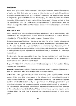 42
Debt Ratios
These ratios give users a general idea of the company’s overall debt load as well as its mix
of equity and debt. Debt ratios can be used to determine the overall level of financial risk
a company and its shareholders face. In general, the greater the amount of debt held by
a company the greater the financial risk of bankruptcy. The ratios covered in this section
include the debt ratio, which is gives a general idea of a company’s financial leverage as does
the debt-to-equity ratio. The capitalization ratio details the mix of debt and equity while the
interest coverage ratio and the cash flow to debt ratio show how well a company can meet its
obligations.
Overview Of Debt
Before discussing the various financial debt ratios, we need to clear up the terminology used
with “debt” as this concept relates to financial statement presentations. In addition, the debt-
related topics of “funded debt” and credit ratings are discussed below.
There are two types of liabilities - operational and debt. The former includes balance sheet
accounts, such as accounts payable, accrued expenses, taxes payable, pension obligations,
etc. The latter includes notes payable and other short-term borrowings, the current portion of
long-term borrowings, and long-term borrowings. Often times, in investment literature, “debt”
is used synonymously with total liabilities. In other instances, it only refers to a company’s
indebtedness.
The debt ratios that are explained herein are those that are most commonly used. However,
what companies, financial analysts and investment research services use as components to
calculate these ratios is far from standardized.
In general, debt analysis can be broken down into three categories, or interpretations: liberal,
moderate and conservative.
• Liberal - This approach tends to minimize the amount of debt. It includes only long-term
debt as it is recorded in the balance sheet under noncurrent liabilities.
• Moderate - This approach includes current borrowings (notes payable) and the current
portion of long-term debt, which appear in the balance sheet’s current liabilities; and of
course, the long-term debt. In addition, redeemable preferred stock, because of its debt-like
quality is considered to be debt. Lastly, as a general rule, two-thirds (roughly one-third goes
to interest expense) of the outstanding balance of operating leases, which do not appear in
the balance sheet, are considered debt principal. The relevant figure will be found in the notes
to financial statements and identified as “future minimum lease payments required under
operating leases that have initial or remaining non-cancelable lease terms in excess of one
year.”
 