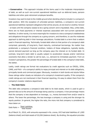 43
• Conservative - This approach includes all the items used in the moderate interpretation
of debt, as well as such non-current operational liabilities such as deferred taxes, pension
liabilities and other post-retirement employee benefits.
Investors may want to look to the middle ground when deciding what to include in a company’s
debt position. With the exception of unfunded pension liabilities, a company’s non-current
operational liabilities represent obligations that will be around, at one level or another, forever
- at least until the company ceases to be a going concern and is liquidated. Also, unlike debt,
there are no fixed payments or interest expenses associated with non-current operational
liabilities. In other words, it is more meaningful for investors to view a company’s indebtedness
and obligations through the company as a going concern, and therefore, to use the moderate
approach to defining debt in their leverage calculations. Funded debt is a term that is seldom
used in financial reporting. Technically, funded debt refers to that portion of a company’s debt
comprised, generally, of long-term, fixed maturity, contractual borrowings. No matter how
problematic a company’s financial condition, holders of these obligations, typically bonds,
cannot demand payment as long as the company pays the interest on its funded debt. In
contrast, long-term bank debt is usually subject to acceleration clauses and/or restrictive
covenants that allow a lender to call its loan, i.e., demand its immediate payment. From an
investor’s perspective, the greater the percentage of funded debt in the company’s total debt,
the better.
Lastly, credit ratings are formal risk evaluations by credit agencies such as CRISIL, ICRA,
CARE, and Fitch - of a company’s ability to repay principal and interest on its debt obligations,
principally bonds and commercial paper. Obviously, investors in both bonds and stocks follow
these ratings rather closely as indicators of a company’s investment quality. If the company’s
credit ratings are not mentioned in their financial reporting, it’s easy to obtain them from the
company’s investor relations department.
The Debt Ratioo
The debt ratio compares a company’s total debt to its total assets, which is used to gain a
general idea as to the amount of leverage being used by a company. A low percentage means
that the company is less dependent on leverage, i.e., money borrowed from and/or owed to
others. The lower the percentage, the less leverage a company is using and the stronger its
equity position. In general, the higher the ratio, the more risk that company is considered to
have taken on.
As of March 31, 2010, with amounts expressed in Rs. crores, XYZ had total liabilities of 1,995
(balance sheet) and total assets of 22,036 (balance sheet). By dividing, the equation provides
 