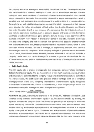 44
the company with a low leverage as measured by the debt ratio of 9%. The easy-to-calculate
debt ratio is helpful to investors looking for a quick take on a company’s leverage. The debt
ratio gives users a quick measure of the amount of debt that the company has on its balance
sheets compared to its assets. The more debt compared to assets a company has, which is
signalled by a high debt ratio, the more leveraged it is and the riskier it is considered to be.
Generally, large, well-established companies can push the liability component of their balance
sheet structure to higher percentages without getting into trouble. However, one thing to
note with this ratio: it isn’t a pure measure of a company’s debt (or indebtedness), as it
also includes operational liabilities, such as accounts payable and taxes payable. Companies
use these operational liabilities as going concerns to fund the day-to-day operations of the
business and aren’t really “debts” in the leverage sense of this ratio. Basically, even if you
took the same company and had one version with zero financial debt and another version
with substantial financial debt, these operational liabilities would still be there, which in some
sense can muddle this ratio. The use of leverage, as displayed by the debt ratio, can be a
double-edged sword for companies. If the company manages to generate returns above their
cost of capital, investors will benefit. However, with the added risk of the debt on its books, a
company can be easily hurt by this leverage if it is unable to generate returns above the cost
of capital. Basically, any gains or losses are magnified by the use of leverage in the company’s
capital structure.
Debt-Equity Ratioo
The debt-equity ratio is another leverage ratio that compares a company’s total liabilities to
its total shareholders’ equity. This is a measurement of how much suppliers, lenders, creditors
and obligors have committed to the company versus what the shareholders have committed.
To a large degree, the debt-equity ratio provides another vantage point on a company’s
leverage position, in this case, comparing total liabilities to shareholders’ equity, as opposed
to total assets in the debt ratio. Similar to the debt ratio, a lower the percentage means that
a company is using less leverage and has a stronger equity position.
As of March 31, 2010, with amounts expressed in Rs. crores, XYZ had total liabilities of 1,995
(balance sheet) and total shareholders’ equity of 22,306 (balance sheet). By dividing, the
equation provides the company with a relatively low percentage of leverage as measured
by the debt-equity ratio at 9%. A conservative variation of this ratio, which is seldom seen,
involves reducing a company’s equity position by its intangible assets to arrive at a tangible
equity, or tangible net worth, figure. Companies with a large amount of purchased goodwill
form heavy acquisition activity can end up with a negative equity position. The debt-equity
ratio appears frequently in investment literature. However, like the debt ratio, this ratio is not
 