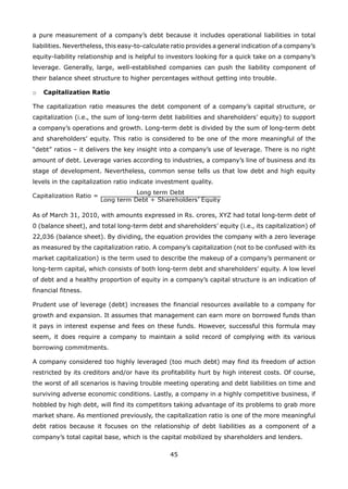 45
a pure measurement of a company’s debt because it includes operational liabilities in total
liabilities. Nevertheless, this easy-to-calculate ratio provides a general indication of a company’s
equity-liability relationship and is helpful to investors looking for a quick take on a company’s
leverage. Generally, large, well-established companies can push the liability component of
their balance sheet structure to higher percentages without getting into trouble.
Capitalization Ratioo
The capitalization ratio measures the debt component of a company’s capital structure, or
capitalization (i.e., the sum of long-term debt liabilities and shareholders’ equity) to support
a company’s operations and growth. Long-term debt is divided by the sum of long-term debt
and shareholders’ equity. This ratio is considered to be one of the more meaningful of the
“debt” ratios – it delivers the key insight into a company’s use of leverage. There is no right
amount of debt. Leverage varies according to industries, a company’s line of business and its
stage of development. Nevertheless, common sense tells us that low debt and high equity
levels in the capitalization ratio indicate investment quality.
As of March 31, 2010, with amounts expressed in Rs. crores, XYZ had total long-term debt of
0 (balance sheet), and total long-term debt and shareholders’ equity (i.e., its capitalization) of
22,036 (balance sheet). By dividing, the equation provides the company with a zero leverage
as measured by the capitalization ratio. A company’s capitalization (not to be confused with its
market capitalization) is the term used to describe the makeup of a company’s permanent or
long-term capital, which consists of both long-term debt and shareholders’ equity. A low level
of debt and a healthy proportion of equity in a company’s capital structure is an indication of
financial fitness.
Prudent use of leverage (debt) increases the financial resources available to a company for
growth and expansion. It assumes that management can earn more on borrowed funds than
it pays in interest expense and fees on these funds. However, successful this formula may
seem, it does require a company to maintain a solid record of complying with its various
borrowing commitments.
A company considered too highly leveraged (too much debt) may find its freedom of action
restricted by its creditors and/or have its profitability hurt by high interest costs. Of course,
the worst of all scenarios is having trouble meeting operating and debt liabilities on time and
surviving adverse economic conditions. Lastly, a company in a highly competitive business, if
hobbled by high debt, will find its competitors taking advantage of its problems to grab more
market share. As mentioned previously, the capitalization ratio is one of the more meaningful
debt ratios because it focuses on the relationship of debt liabilities as a component of a
company’s total capital base, which is the capital mobilized by shareholders and lenders.
 
