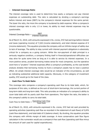 46
Interest Coverage Ratioo
The interest coverage ratio is used to determine how easily a company can pay interest
expenses on outstanding debt. The ratio is calculated by dividing a company’s earnings
before interest and taxes (EBIT) by the company’s interest expenses for the same period.
The lower the ratio, the more the company is burdened by debt expense. When a company’s
interest coverage ratio is only 1.5 or lower, its ability to meet interest expenses may be
questionable.
As of March 31, 2010, with amounts expressed in Rs. crores, XYZ had earnings before interest
and taxes (operating income) of 7,520 (income statement), and total interest expense of 0
(income statement). This equation provides the company with an Infinite margin of safety due
to lack of leverage. The ability to stay current with interest payment obligations is absolutely
critical for a company as a going concern. While the non-payment of debt principal is a
seriously negative condition, a company finding itself in financial/operational difficulties can
stay alive for quite some time as long as it is able to service its interest expenses. In a
more positive sense, prudent borrowing makes sense for most companies, but the operative
word here is “prudent.” Interest expenses affect a company’s profitability, so the cost-benefit
analysis dictates that borrowing money to fund a company’s assets has to have a positive
effect. An ample interest coverage ratio would be an indicator of this circumstance, as well
as indicating substantial additional debt capacity. Obviously, in this category of investment
quality, XYZ would go to the head of the class.
Cash Flow To Debt Ratioo
This coverage ratio compares a company’s operating cash flow to its total debt, which, for
purposes of this ratio, is defined as the sum of short-term borrowings, the current portion of
long-term debt and long-term debt. This ratio provides an indication of a company’s ability to
cover total debt with its yearly cash flow from operations. The higher the ratio, the better is
the company’s ability to carry its total debt.
As of March 31, 2010, with amounts expressed in Rs. crores, XYZ had net cash provided by
operating activities (operating cash flow as recorded in the statement of cash flows) of 5,876
(cash flow statement), and total debt of 0 (balance sheet). By dividing, the equation provides
the company with infinite margin of debt coverage. A more conservative cash flow figure
calculation in the numerator would use a company’s free cash flow (operating cash flow minus
the amount of cash used for capital expenditures).
 