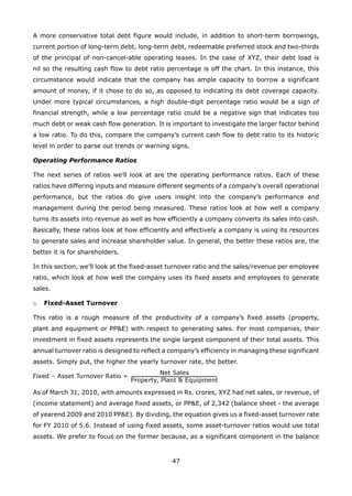 47
A more conservative total debt figure would include, in addition to short-term borrowings,
current portion of long-term debt, long-term debt, redeemable preferred stock and two-thirds
of the principal of non-cancel-able operating leases. In the case of XYZ, their debt load is
nil so the resulting cash flow to debt ratio percentage is off the chart. In this instance, this
circumstance would indicate that the company has ample capacity to borrow a significant
amount of money, if it chose to do so, as opposed to indicating its debt coverage capacity.
Under more typical circumstances, a high double-digit percentage ratio would be a sign of
financial strength, while a low percentage ratio could be a negative sign that indicates too
much debt or weak cash flow generation. It is important to investigate the larger factor behind
a low ratio. To do this, compare the company’s current cash flow to debt ratio to its historic
level in order to parse out trends or warning signs.
Operating Performance Ratios
The next series of ratios we’ll look at are the operating performance ratios. Each of these
ratios have differing inputs and measure different segments of a company’s overall operational
performance, but the ratios do give users insight into the company’s performance and
management during the period being measured. These ratios look at how well a company
turns its assets into revenue as well as how efficiently a company converts its sales into cash.
Basically, these ratios look at how efficiently and effectively a company is using its resources
to generate sales and increase shareholder value. In general, the better these ratios are, the
better it is for shareholders.
In this section, we’ll look at the fixed-asset turnover ratio and the sales/revenue per employee
ratio, which look at how well the company uses its fixed assets and employees to generate
sales.
Fixed-Asset Turnovero
This ratio is a rough measure of the productivity of a company’s fixed assets (property,
plant and equipment or PP&E) with respect to generating sales. For most companies, their
investment in fixed assets represents the single largest component of their total assets. This
annual turnover ratio is designed to reflect a company’s efficiency in managing these significant
assets. Simply put, the higher the yearly turnover rate, the better.
As of March 31, 2010, with amounts expressed in Rs. crores, XYZ had net sales, or revenue, of
(income statement) and average fixed assets, or PP&E, of 2,342 (balance sheet - the average
of yearend 2009 and 2010 PP&E). By dividing, the equation gives us a fixed-asset turnover rate
for FY 2010 of 5.6. Instead of using fixed assets, some asset-turnover ratios would use total
assets. We prefer to focus on the former because, as a significant component in the balance
 