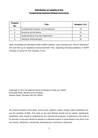 3
Distribution of weights of the
Fundamental Analysis Module Curriculum
Chapter
No.
Title Weights (%)
1. Fundamental Analysis: An Introduction 15
2. Brushing up the Basics 15
3. Understanding Financial Statements 35
4. Valuation Methodologies 35
Note: Candidates are advised to refer to NSE’s website: www.nseindia.com, click on ‘Education’
link and then go to ‘Updates & Announcements’ link, regarding revisions/updations in NCFM
modules or launch of new modules, if any.
Copyright © 2011 by National Stock Exchange of India Ltd. (NSE)
Exchange Plaza, Bandra Kurla Complex,
Bandra (East), Mumbai 400 051 INDIA
All content included in this book, such as text, graphics, logos, images, data compilation etc.
are the property of NSE. This book or any part thereof should not be copied, reproduced,
duplicated, sold, resold or exploited for any commercial purposes. Furthermore, the book in
its entirety or any part cannot be stored in a retrieval system or transmitted in any form or by
any means, electronic, mechanical, photocopying, recording or otherwise.
 