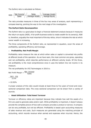 49
The DuPont ratio is calculated as follows:
The ratio provides measures in three of the four key areas of analysis, each representing a
compass bearing, pointing the way to the next stage of the investigation.
The DuPont Ratio Decomposition
The DuPont ratio is a good place to begin a financial statement analysis because it measures
the return on equity (ROE). A for-profit business exists to create wealth for its owner(s). ROE
is, therefore, arguably the most important of the key ratios, since it indicates the rate at which
owner wealth is increasing.
The three components of the DuPont ratio, as represented in equation, cover the areas of
profitability, operating efficiency and leverage.
Profitability: Net Profit Margino
Profitability ratios measure the rate at which either sales or capital is converted into profits
at different levels of the operation. As we have seen, the most common are gross, operating
and net profitability, which describe performance at different activity levels. Of the three,
net profitability is the most comprehensive since it uses the bottom line net income in its
measure.
The net profitability for XYZ Technologies in 2010 is:
= 22.92%
A proper analysis of this ratio would include at least three to five years of trend and cross-
sectional comparison data. The cross sectional comparison can be drawn from a variety of
sources.
Asset Utilization: Total Asset Turnovero
Turnover or efficiency ratios are important because they indicate how well the assets of a
firm are used to generate sales and/or cash. While profitability is important, it doesn’t always
provide the complete picture of how well a company provides a product or service. A company
can be very profitable, but not too efficient. Profitability is based upon accounting measures
of sales revenue and costs. Such measures are generated using the matching principle of
accounting, which records revenue when earned and expenses when incurred. Hence, the
 