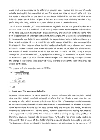 50
gross profit margin measures the difference between sales revenue and the cost of goods
actually sold during the accounting period. The goods sold may be entirely different from
the goods produced during that same period. Goods produced but not sold will show up as
inventory assets at the end of the year. A firm with abnormally large inventory balances is not
performing effectively, and the purpose of efficiency ratios is to reveal that fact.
The total asset turnover (TAT) ratio measures the degree to which a firm generates sales with
its total asset base. It is important to use average assets in the denominator to eliminate bias
in the ratio calculation. Financial ratio bias is commonly present when combining items from
both the balance sheet and income statement. For example, TAT uses income statement sales
in its numerator and balance sheet assets in the denominator. Income statement items are
flow variables measured over a time interval, while balance sheet items are measured at a
fixed point in time. In cases where the firm has been involved in major change, such as an
expansion project, balance sheet measures taken at the end of the year may misrepresent
the amount of assets available and/or in use over the course of the year. Taking a simple
average for balance sheet items (i.e., ((beginning + ending)/2)) will control for at least some
of this bias and provide a more accurate and meaningful ratio. The limiting assumption is that
the change in the balance sheet occurred evenly over the course of the year, which may not
always be the case.
The measure of total asset turnover for XYZ is:
= 1.06
Leverage: The Leverage Multipliero
Leverage ratios measure the extent to which a company relies on debt financing in its capital
structure. Debt is both beneficial and costly to a firm. The cost of debt is lower than the cost
of equity, an effect which is enhanced by the tax deductibility of interest payments in contrast
to taxable dividend payments and stock repurchases. If debt proceeds are invested in projects
which return more than the cost of debt, owners keep the residual, and hence, the return
on equity is “leveraged up.” The debt sword, however, cuts both ways. Adding debt creates
a fixed payment required of the firm whether or not it is earning an operating profit, and
therefore, payments may cut into the equity base. Further, the risk of the equity position is
increased by the presence of debt holders having a superior claim to the assets of the firm.
The leverage multiplier employed in the DuPont ratio is directly related to the proportion of
 