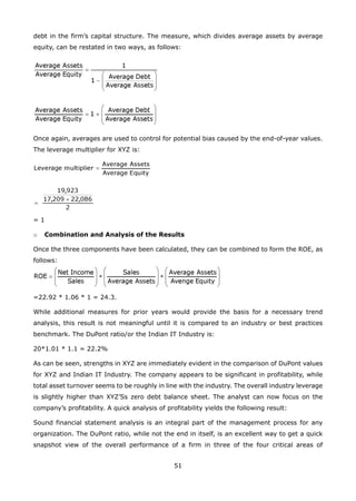 51
debt in the firm’s capital structure. The measure, which divides average assets by average
equity, can be restated in two ways, as follows:
Once again, averages are used to control for potential bias caused by the end-of-year values.
The leverage multiplier for XYZ is:
= 1
Combination and Analysis of the Resultso
Once the three components have been calculated, they can be combined to form the ROE, as
follows:
=22.92 * 1.06 * 1 = 24.3.
While additional measures for prior years would provide the basis for a necessary trend
analysis, this result is not meaningful until it is compared to an industry or best practices
benchmark. The DuPont ratio/or the Indian IT Industry is:
20*1.01 * 1.1 = 22.2%
As can be seen, strengths in XYZ are immediately evident in the comparison of DuPont values
for XYZ and Indian IT Industry. The company appears to be significant in profitability, while
total asset turnover seems to be roughly in line with the industry. The overall industry leverage
is slightly higher than XYZ’Ss zero debt balance sheet. The analyst can now focus on the
company’s profitability. A quick analysis of profitability yields the following result:
Sound financial statement analysis is an integral part of the management process for any
organization. The DuPont ratio, while not the end in itself, is an excellent way to get a quick
snapshot view of the overall performance of a firm in three of the four critical areas of
 