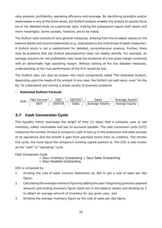 52
ratio analysis, profitability, operating efficiency and leverage. By identifying strengths and/or
weaknesses in any of the three areas, the DuPont analysis enables the analyst to quickly focus
his or her detailed study on a particular spot, making the subsequent inquiry both easier and
more meaningful. Some caveats, however, are to be noted.
The DuPont ratio consists of very general measures, drawing from the broadest values on the
balance sheets and income statements (e.g., total assets is the most broad of asset measures).
A DuPont study is not a replacement for detailed, comprehensive analysis. Further, there
may be problems that the DuPont decomposition does not readily identify. For example, an
average outcome for net profitability may mask the existence of a low gross margin combined
with an abnormally high operating margin. Without looking at the two detailed measures,
understanding of the true performance of the firm would be lost.
The DuPont ratio can also be broken into more components called ‘The Extended DuPont’,
depending upon the needs of the analyst In any case, the DuPont can add value, even “on the
fly,” to understand and solving a broad variety of business problems.
Extended DuPont Formulao
3.7 Cash Conversion Cycle
This liquidity metric expresses the length of time (in days) that a company uses to sell
inventory, collect receivables and pay its accounts payable. The cash conversion cycle (CCC)
measures the number of days a company’s cash is tied up in the production and sales process
of its operations and the benefit it gets from payment terms from its creditors. The shorter
this cycle, the more liquid the company’s working capital position is. The CCC is also known
as the “cash” or “operating” cycle.
DIO is computed by
Dividing the cost of sales (income statement) by 365 to get a cost of sales per day1.
figure;
Calculating the average inventory figure by adding the year’s beginning (previous yearend2.
amount) and ending inventory figure (both are in the balance sheet) and dividing by 2
to obtain an average amount of inventory for any given year; and
Dividing the average inventory figure by the cost of sales per day figure.3.
 
