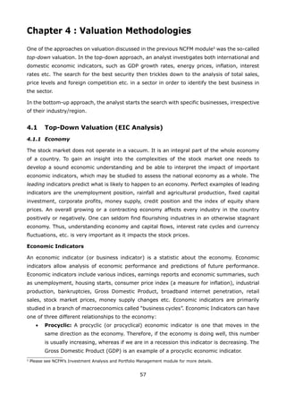 57
Chapter 4 : Valuation Methodologies
One of the approaches on valuation discussed in the previous NCFM module5
was the so-called
top-down valuation. In the top-down approach, an analyst investigates both international and
domestic economic indicators, such as GDP growth rates, energy prices, inflation, interest
rates etc. The search for the best security then trickles down to the analysis of total sales,
price levels and foreign competition etc. in a sector in order to identify the best business in
the sector.
In the bottom-up approach, the analyst starts the search with specific businesses, irrespective
of their industry/region.
4.1 Top-Down Valuation (EIC Analysis)
4.1.1 Economy
The stock market does not operate in a vacuum. It is an integral part of the whole economy
of a country. To gain an insight into the complexities of the stock market one needs to
develop a sound economic understanding and be able to interpret the impact of important
economic indicators, which may be studied to assess the national economy as a whole. The
leading indicators predict what is likely to happen to an economy. Perfect examples of leading
indicators are the unemployment position, rainfall and agricultural production, fixed capital
investment, corporate profits, money supply, credit position and the index of equity share
prices. An overall growing or a contracting economy affects every industry in the country
positively or negatively. One can seldom find flourishing industries in an otherwise stagnant
economy. Thus, understanding economy and capital flows, interest rate cycles and currency
fluctuations, etc. is very important as it impacts the stock prices.
Economic Indicators
An economic indicator (or business indicator) is a statistic about the economy. Economic
indicators allow analysis of economic performance and predictions of future performance.
Economic indicators include various indices, earnings reports and economic summaries, such
as unemployment, housing starts, consumer price index (a measure for inflation), industrial
production, bankruptcies, Gross Domestic Product, broadband internet penetration, retail
sales, stock market prices, money supply changes etc. Economic indicators are primarily
studied in a branch of macroeconomics called “business cycles”. Economic Indicators can have
one of three different relationships to the economy:
Procyclic:• A procyclic (or procyclical) economic indicator is one that moves in the
same direction as the economy. Therefore, if the economy is doing well, this number
is usually increasing, whereas if we are in a recession this indicator is decreasing. The
Gross Domestic Product (GDP) is an example of a procyclic economic indicator.
5
Please see NCFM’s Investment Analysis and Portfolio Management module for more details.
 