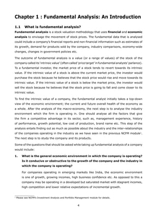 4
Chapter 1 : Fundamental Analysis: An Introduction
1.1 What is fundamental analysis?
Fundamental analysis is a stock valuation methodology that uses financial and economic
analysis to envisage the movement of stock prices. The fundamental data that is analysed
could include a company’s financial reports and non-financial information such as estimates of
its growth, demand for products sold by the company, industry comparisons, economy-wide
changes, changes in government policies etc.
The outcome of fundamental analysis is a value (or a range of values) of the stock of the
company called its ‘intrinsic value’ (often called ‘price target’ in fundamental analysts’ parlance).
To a fundamental investor, the market price of a stock tends to revert towards its intrinsic
value. If the intrinsic value of a stock is above the current market price, the investor would
purchase the stock because he believes that the stock price would rise and move towards its
intrinsic value. If the intrinsic value of a stock is below the market price, the investor would
sell the stock because he believes that the stock price is going to fall and come closer to its
intrinsic value.
To find the intrinsic value of a company, the fundamental analyst initially takes a top-down
view of the economic environment; the current and future overall health of the economy as
a whole. After the analysis of the macro-economy, the next step is to analyse the industry
environment which the firm is operating in. One should analyse all the factors that give
the firm a competitive advantage in its sector, such as, management experience, history
of performance, growth potential, low cost of production, brand name etc. This step of the
analysis entails finding out as much as possible about the industry and the inter-relationships
of the companies operating in the industry as we have seen in the previous NCFM module1
.
The next step is to study the company and its products.
Some of the questions that should be asked while taking up fundamental analysis of a company
would include:
What is the general economic environment in which the company is operating?1.
Is it conducive or obstructive to the growth of the company and the industry in
which the company is operating?
For companies operating in emerging markets like India, the economic environment
is one of growth, growing incomes, high business confidence etc. As opposed to this a
company may be operating in a developed but saturated market with stagnant incomes,
high competition and lower relative expectations of incremental growth.
1
Please see NCFM’s Investment Analysis and Portfolio Management module for details.
 