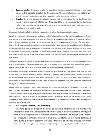 58
Counter cyclic:• A counter-cyclic (or countercyclical) economic indicator is one that
moves in the opposite direction as the economy. The unemployment rate gets larger
as the economy gets worse so it is a counter-cyclic economic indicator.
Acyclic:• An acyclic economic indicator is one that is not related to the health of the
economy and is generally of little use. They have little or no correlation to the business
cycle: they may rise or fall when the general economy is doing well, and may rise or
fall when it is not doing well.
Economic indicators fall into three categories: leading, lagging and coincident.
Leading economic indicators are indicators which change before the economy changes. Stock
market returns are a leading indicator, as the stock market usually begins to decline before
the economy declines and they improve before the economy begins to pull out of a recession.
Baltic Dry Index, an index that tracks bulk dry freight rates across the world is another leading
indicator and indicates a slowdown in the bookings for bulk dry carriers with its fall and thus
indicating a subsequent slowdown in the international trade. Leading economic indicators are
the most important type for investors as they help predict what the economy will be like in
the future.
A lagging economic indicator is one that does not change direction until a few quarters after
the economy does. The unemployment rate is a lagged economic indicator as unemployment
tends to increase for 2 or 3 quarters after the economy starts to improve.
Coincident indicators are those which change at approximately the same time and in the
same direction as the whole economy, thereby providing information about the current state
of the economy. Personal income, GDP, industrial production and retail sales are coincident
indicators. A coincident index may be used to identify, after the fact, the dates of peaks and
troughs in the business cycle.
Many different groups collect and publish economic indicators in different countries. In
the U.S. the collection of economic indicators is published by the United States Congress.
Their Economic Indicators are published monthly and are available for download in PDF and
text formats. The indicators fall into seven broad categories. Each of the statistics in these
categories helps create a picture of the performance of the economy and how the economy is
likely to do in the future.
• Total Output, Income, and Spending
These tend to be the broadest measures of economic performance and include such
statistics as the Gross Domestic Product which is used to measure economic activity and
thus is both procyclical and a coincident economic indicator. The Implicit Price Deflator
is a measure of inflation. Inflation is procyclical as it tends to rise during booms and
falls during periods of economic weakness. Measures of inflation are also coincident
indicators. Consumption and consumer spending are also procyclical and coincident.
 