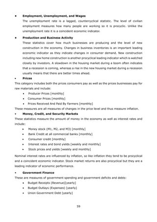 59
• Employment, Unemployment, and Wages
The unemployment rate is a lagged, countercyclical statistic. The level of civilian
employment measures how many people are working so it is procyclic. Unlike the
unemployment rate it is a coincident economic indicator.
• Production and Business Activity
These statistics cover how much businesses are producing and the level of new
construction in the economy. Changes in business inventories is an important leading
economic indicator as they indicate changes in consumer demand. New construction
including new home construction is another procyclical leading indicator which is watched
closely by investors. A slowdown in the housing market during a boom often indicates
that a recession is coming, whereas a rise in the new housing market during a recession
usually means that there are better times ahead.
Prices•
This category includes both the prices consumers pay as well as the prices businesses pay for
raw materials and include:
Producer Prices [monthly]•
Consumer Prices [monthly]•
Prices Received And Paid By Farmers [monthly]•
These measures are all measures of changes in the price level and thus measure inflation.
• Money, Credit, and Security Markets
These statistics measure the amount of money in the economy as well as interest rates and
include:
• Money stock (M1, M2, and M3) [monthly]
• Bank Credit at all commercial banks [monthly]
• Consumer credit [monthly]
• Interest rates and bond yields [weekly and monthly]
• Stock prices and yields [weekly and monthly]
Nominal interest rates are influenced by inflation, so like inflation they tend to be procyclical
and a coincident economic indicator. Stock market returns are also procyclical but they are a
leading indicator of economic performance.
• Government Finance
These are measures of government spending and government deficits and debts:
Budget Receipts (Revenue)[yearly]•
Budget Outlays (Expenses) [yearly]•
Union Government Debt [yearly]•
 