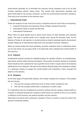 60
Governments generally try to stimulate the economy during recessions and to do so they
increase spending without raising taxes. This causes both government spending and
government debt to rise during a recession, so they are countercyclical economic indicators.
They tend to be coincident to the business cycle.
International Trade•
These are measure of how much the country is exporting and how much they are importing:
Industrial Production and Consumer Prices of Major Industrial Countries•
International Trade In Goods and Services•
International Transactions•
When times are good people tend to spend more money on both domestic and imported
goods. The level of exports tends not to change much during the business cycle. So the
balance of trade (or net exports) is countercyclical as imports outweigh exports during boom
periods. Measures of international trade tend to be coincident economic indicators.
While we cannot predict the future perfectly, economic indicators help us understand where
we are and where we are going which is of great help when assessing the overall health of
the economy.
4.1.2 Industry
Fundamental analysis consists of a detailed analysis of a specific industry; its characteristics,
past record, present state and future prospects. The purpose of industry analysis is to identify
those industries with a potential for future growth and to invest in equity shares of companies
selected from such industries. We look at the product lifecycle phase and competitive outlook
in a particular industry to gauge the overall growth and competitive rivalry amongst the
players in the industry.
4.1.3 Company
At the final stage of fundamental analysis, the investor analyses the company. This analysis
has two thrusts:
How has the company performed vis-à-vis other similar companies? and1.
How has the company performed in comparison to earlier years2.
It is imperative that one completes the economic analysis and the industry analysis before a
company is analysed because the company’s performance at a period of time is to an extent
a reflection of the economy, the political situation and the industry.
What does one look at when analysing a company? There is no point or issue too small to be
ignored. Everything matters.
 