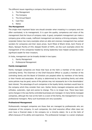 61
The different issues regarding a company that should be examined are:
The Management1.
The Company2.
The Annual Report3.
Cash flow4.
Ratios5.
The Management
The single most important factor one should consider when investing in a company and one
often overlooked, is its management. It is upon the quality, competence and vision of the
management that the future of company rests. A good, competent management can make a
company grow while a weak, inefficient management can destroy a thriving company. Indian
corporate history has many examples where an able and visionary management has worked
wonders for companies and their stock prices. Sunil Mittal of Bharti Airtel, Azim Premji of
Wipro, Narayan Murthy of XYZ, Deepak Parekh of HDFC, are few such examples where the
management of the companies headed by strong leadership have helped companies create
significant wealth for their investors.
In India, management can be broadly divided in two types:
Family Management1.
Professional Management2.
Family management
Family managed companies are those that have at the helm a member of the owner or
controlling family. The Chairman or the Chief Executive Officer is usually a member of the
controlling family and the Board of Directors are peopled either by members of the family
or their friends and associates. All policy is determined by the controlling family and while
some policies may be good, some of the policies may not necessarily be in the shareholders’
best interest. The advantage of such companies is the loyalty family members would have to
the company which they consider their own. Earlier, family managed companies were often
orthodox, autocratic, rigid and averse to change. This is no longer true. There have been
some changes in the way family controlled businesses are managed. In many family managed
companies, although the man at the helm is a scion of the family, the management is run by
professional managers. Many such businesses are very successful.
Professional Management
Professionally managed companies are those that are managed by professionals who are
employees of the company. In such companies, the chief executive officer often does not
even have a financial stake in the company (or a minority stake). He is at the helm of
affairs because of his ability and experience. The professional manager is a career employee
 