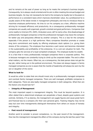 62
and he remains at the seat of power so long as he meets the company’s business targets.
Consequently, he is always result-oriented and his aim is often meeting the annual budget and
business targets. He may not necessarily be tied to the company by loyalty but is focussed on
performance on a consistent basis which improves shareholder value. As a professional he is
usually aware of the latest trends in management philosophy and tries to introduce these to
maximise employee performance. He tries to run his company as a lean, effective machine
striving for increased efficiency and productivity. As a consequence professionally managed
companies are usually well-organized, growth-oriented and good performers. Companies that
come readily to mind are ITC, HDFC, Hindustan Lever, L&T to name a few. One disadvantage of
professionally managed companies is that the professional managers may leave the company
for better pay and perquisites offered by another company. This is a loss for the company
especially if the person is a high performer. Many companies therefore promote or create
long term commitment and loyalty by offering employees stock options (i.e. giving them
shares of the company). The employee thus becomes a part owner and becomes interested
in the sustainability and profitability of the enterprise. It is a win-win situation for both. The
company gets the services of a loyal competent employee. The employee builds his wealth.
It is a fact that in many professionally managed companies there is corporate politics. This
is because managers are constantly trying to climb up the corporate ladder. The end is often
what matters, not the means. Often too, as a consequence, the best person does not get the
top job; rather losing out in the political environment. This does not always happen in family
managed companies as one is aware that the mantle of leadership will always be worn by the
son or daughter of the owner.
What to look for
It would be unfair to state that one should invest only in professionally managed companies
and overlook family managed companies. There are well managed, profitable companies in
both categories. There are also badly managed companies in both categories. What then are
the factors one should look for?
Integrity of Management•
The most important aspect is management integrity. This must be beyond question. It is
often stated that a determined employee can perpetrate a fraud, despite good systems and
controls. Similarly, if it so desires, the management can juggle figures and cause great harm
and financial loss to a company (for their own personal gain). Tracking integrity may not be
easy but over time managements distinguish themselves from others on issues of honesty
and integrity.
Past record of management•
Another point to consider is proven competence, i.e. the past record of the management.
How has the management managed the affairs of the company during the last few years? Has
 