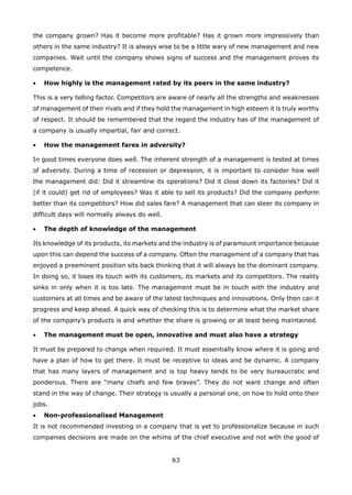 63
the company grown? Has it become more profitable? Has it grown more impressively than
others in the same industry? It is always wise to be a little wary of new management and new
companies. Wait until the company shows signs of success and the management proves its
competence.
How highly is the management rated by its peers in the same industry?•
This is a very telling factor. Competitors are aware of nearly all the strengths and weaknesses
of management of their rivals and if they hold the management in high esteem it is truly worthy
of respect. It should be remembered that the regard the industry has of the management of
a company is usually impartial, fair and correct.
How the management fares in adversity?•
In good times everyone does well. The inherent strength of a management is tested at times
of adversity. During a time of recession or depression, it is important to consider how well
the management did: Did it streamline its operations? Did it close down its factories? Did it
(if it could) get rid of employees? Was it able to sell its products? Did the company perform
better than its competitors? How did sales fare? A management that can steer its company in
difficult days will normally always do well.
The depth of knowledge of the management•
Its knowledge of its products, its markets and the industry is of paramount importance because
upon this can depend the success of a company. Often the management of a company that has
enjoyed a preeminent position sits back thinking that it will always be the dominant company.
In doing so, it loses its touch with its customers, its markets and its competitors. The reality
sinks in only when it is too late. The management must be in touch with the industry and
customers at all times and be aware of the latest techniques and innovations. Only then can it
progress and keep ahead. A quick way of checking this is to determine what the market share
of the company’s products is and whether the share is growing or at least being maintained.
The management must be open, innovative and must also have a strategy•
It must be prepared to change when required. It must essentially know where it is going and
have a plan of how to get there. It must be receptive to ideas and be dynamic. A company
that has many layers of management and is top heavy tends to be very bureaucratic and
ponderous. There are “many chiefs and few braves”. They do not want change and often
stand in the way of change. Their strategy is usually a personal one, on how to hold onto their
jobs.
Non-professionalised Management•
It is not recommended investing in a company that is yet to professionalize because in such
companies decisions are made on the whims of the chief executive and not with the good of
 