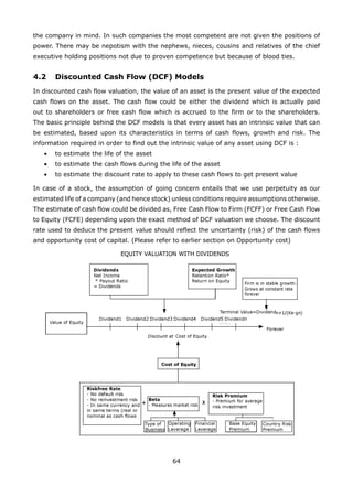 64
the company in mind. In such companies the most competent are not given the positions of
power. There may be nepotism with the nephews, nieces, cousins and relatives of the chief
executive holding positions not due to proven competence but because of blood ties.
4.2 Discounted Cash Flow (DCF) Models
In discounted cash flow valuation, the value of an asset is the present value of the expected
cash flows on the asset. The cash flow could be either the dividend which is actually paid
out to shareholders or free cash flow which is accrued to the firm or to the shareholders.
The basic principle behind the DCF models is that every asset has an intrinsic value that can
be estimated, based upon its characteristics in terms of cash flows, growth and risk. The
information required in order to find out the intrinsic value of any asset using DCF is :
• to estimate the life of the asset
to estimate the cash flows during the life of the asset•
• to estimate the discount rate to apply to these cash flows to get present value
In case of a stock, the assumption of going concern entails that we use perpetuity as our
estimated life of a company (and hence stock) unless conditions require assumptions otherwise.
The estimate of cash flow could be divided as, Free Cash Flow to Firm (FCFF) or Free Cash Flow
to Equity (FCFE) depending upon the exact method of DCF valuation we choose. The discount
rate used to deduce the present value should reflect the uncertainty (risk) of the cash flows
and opportunity cost of capital. (Please refer to earlier section on Opportunity cost)
 