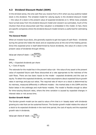 65
4.3 Dividend Discount Model (DDM)
In the strictest sense, the only cash flow you receive from a firm when you buy publicly traded
stock is the dividend. The simplest model for valuing equity is the dividend discount model
-- the value of a stock is the present value of expected dividends on it. While many analysts
have turned away from the dividend discount model and viewed it as outmoded, much of the
intuition that drives discounted cash flow valuation is embedded in the model. In fact, there
are specific companies where the dividend discount model remains a useful tool for estimating
value.
The General Model
When an investor buys stock, she generally expects to get two types of cash-flows - dividends
during the period she holds the stock and an expected price at the end of the holding period.
Since this expected price is itself determined by future dividends, the value of a stock is the
present value of dividends through infinity.
Where
DPSt
= Expected dividends per share
Ke
= Cost of equity
The rationale for the model lies in the present value rule - the value of any asset is the present
value of expected future cash flows discounted at a rate appropriate to the riskiness of the
cash flows. There are two basic inputs to the model - expected dividends and the cost on
equity. To obtain the expected dividends, we make assumptions about expected future growth
rates in earnings and pay-out ratios. The required rate of return on a stock is determined by
its riskiness, measured differently in different models - the market beta in the CAPM and the
factor betas in the arbitrage and multi-factor models. The model is flexible enough to allow
for time-varying discount rates, where the time variation is caused by expected changes in
interest rates or risk across time.
Gordon Growth Model
The Gordon growth model can be used to value a firm that is in ‘steady state’ with dividends
growing at a rate that can be sustained forever. The Gordon growth model relates the value of
a stock to its expected dividends in the next time period, the cost of equity and the expected
growth rate in dividends.
 