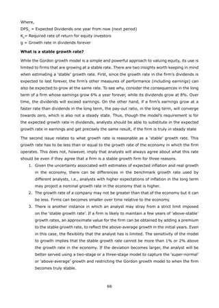 66
Where,
DPS1
= Expected Dividends one year from now (next period)
Ke
= Required rate of return for equity investors
g = Growth rate in dividends forever
What is a stable growth rate?
While the Gordon growth model is a simple and powerful approach to valuing equity, its use is
limited to firms that are growing at a stable rate. There are two insights worth keeping in mind
when estimating a ‘stable’ growth rate. First, since the growth rate in the firm’s dividends is
expected to last forever, the firm’s other measures of performance (including earnings) can
also be expected to grow at the same rate. To see why, consider the consequences in the long
term of a firm whose earnings grow 6% a year forever, while its dividends grow at 8%. Over
time, the dividends will exceed earnings. On the other hand, if a firm’s earnings grow at a
faster rate than dividends in the long term, the pay-out ratio, in the long term, will converge
towards zero, which is also not a steady state. Thus, though the model’s requirement is for
the expected growth rate in dividends, analysts should be able to substitute in the expected
growth rate in earnings and get precisely the same result, if the firm is truly in steady state
The second issue relates to what growth rate is reasonable as a ‘stable’ growth rate. This
growth rate has to be less than or equal to the growth rate of the economy in which the firm
operates. This does not, however, imply that analysts will always agree about what this rate
should be even if they agree that a firm is a stable growth firm for three reasons.
Given the uncertainty associated with estimates of expected inflation and real growth1.
in the economy, there can be differences in the benchmark growth rate used by
different analysts, i.e., analysts with higher expectations of inflation in the long term
may project a nominal growth rate in the economy that is higher.
The growth rate of a company may not be greater than that of the economy but it can2.
be less. Firms can becomes smaller over time relative to the economy.
There is another instance in which an analyst may stray from a strict limit imposed3.
on the ‘stable growth rate’. If a firm is likely to maintain a few years of ‘above-stable’
growth rates, an approximate value for the firm can be obtained by adding a premium
to the stable growth rate, to reflect the above-average growth in the initial years. Even
in this case, the flexibility that the analyst has is limited. The sensitivity of the model
to growth implies that the stable growth rate cannot be more than 1% or 2% above
the growth rate in the economy. If the deviation becomes larger, the analyst will be
better served using a two-stage or a three-stage model to capture the ‘super-normal’
or ‘above-average’ growth and restricting the Gordon growth model to when the firm
becomes truly stable.
 