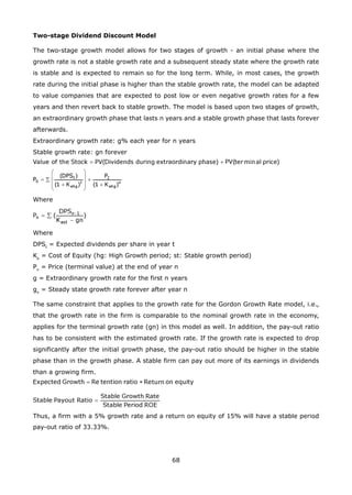 68
Two-stage Dividend Discount Model
The two-stage growth model allows for two stages of growth - an initial phase where the
growth rate is not a stable growth rate and a subsequent steady state where the growth rate
is stable and is expected to remain so for the long term. While, in most cases, the growth
rate during the initial phase is higher than the stable growth rate, the model can be adapted
to value companies that are expected to post low or even negative growth rates for a few
years and then revert back to stable growth. The model is based upon two stages of growth,
an extraordinary growth phase that lasts n years and a stable growth phase that lasts forever
afterwards.
Extraordinary growth rate: g% each year for n years
Stable growth rate: gn forever
Where
Where
DPSt
= Expected dividends per share in year t
Ke
= Cost of Equity (hg: High Growth period; st: Stable growth period)
Pn
= Price (terminal value) at the end of year n
g = Extraordinary growth rate for the first n years
gn
= Steady state growth rate forever after year n
The same constraint that applies to the growth rate for the Gordon Growth Rate model, i.e.,
that the growth rate in the firm is comparable to the nominal growth rate in the economy,
applies for the terminal growth rate (gn) in this model as well. In addition, the pay-out ratio
has to be consistent with the estimated growth rate. If the growth rate is expected to drop
significantly after the initial growth phase, the pay-out ratio should be higher in the stable
phase than in the growth phase. A stable firm can pay out more of its earnings in dividends
than a growing firm.
Thus, a firm with a 5% growth rate and a return on equity of 15% will have a stable period
pay-out ratio of 33.33%.
 