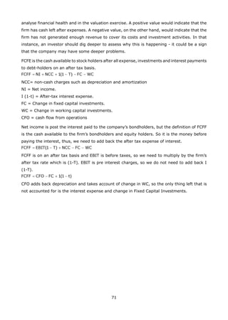 71
analyse financial health and in the valuation exercise. A positive value would indicate that the
firm has cash left after expenses. A negative value, on the other hand, would indicate that the
firm has not generated enough revenue to cover its costs and investment activities. In that
instance, an investor should dig deeper to assess why this is happening - it could be a sign
that the company may have some deeper problems.
FCFE is the cash available to stock holders after all expense, investments and interest payments
to debt-holders on an after tax basis.
NCC= non-cash charges such as depreciation and amortization
NI = Net income.
I (1-t) = After-tax interest expense.
FC = Change in fixed capital investments.
WC = Change in working capital investments.
CFO = cash flow from operations
Net income is post the interest paid to the company’s bondholders, but the definition of FCFF
is the cash available to the firm’s bondholders and equity holders. So it is the money before
paying the interest, thus, we need to add back the after tax expense of interest.
FCFF is on an after tax basis and EBIT is before taxes, so we need to multiply by the firm’s
after tax rate which is (1-T). EBIT is pre interest charges, so we do not need to add back I
(1-T).
CFO adds back depreciation and takes account of change in WC, so the only thing left that is
not accounted for is the interest expense and change in Fixed Capital Investments.
 