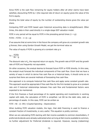 73
Since FCFE is the cash flow remaining for equity holders after all other claims have been
satisfied, discounting FCFE by r (the required rate of return on equity) gives the value of the
firm’s equity.
Dividing the total value of equity by the number of outstanding shares gives the value per
share.
Computing FCFF and FCFE based upon historical accounting data is straightforward. Often
times, this data is then used directly in a single-stage DCF valuation model.
FCFE in any period will be equal to FCFE in the preceding period times (1 + g):
If we assume that at some time in the future the company will grow at a constant growth rate
g forever, then using Gordon Growth Model, we get the terminal value as
The value of equity if FCFE is growing at a constant rate g is
The discount rate is Ke
, the required return on equity. The growth rate of FCFF and the growth
rate of FCFE are frequently not equivalent.
On other occasions, the analyst desires to forecast future FCFF or FCFE directly. In this case,
the analyst must forecast the individual components of free cash flow. Given that we have a
variety of ways in which to derive free cash flow on a historical basis, it should come as no
surprise that there are several methods of forecasting free cash flow.
One approach is to compute historical free cash flow and apply some constant growth rate.
This approach would be appropriate if free cash flow for the firm tended to grow at a constant
rate and if historical relationships between free cash flow and fundamental factors were
expected to be maintained.
If the firm finances a fixed percentage of its capital spending and investments in working
capital with debt, the calculation of FCFE is simplified. Let DR be the debt ratio, debt as
percentage of assets. In this case, FCFE can be written as
When building FCFE valuation models, the logic, that debt financing is used to finance a
constant fraction of investments, is very useful. This equation is pretty common.
When we are calculating FCFE starting with Net income available to common shareholders, if
preferred dividends were already subtracted when arriving at Net income available to common,
no further adjustment for Preferred dividends is required. However, issuing (redeeming)
 